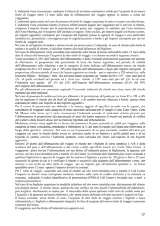 L’indennità viene riconosciuta mediante il rilascio di un bonus nominativo valido per l’acquisto di un nuovo
titolo di viaggio entro 12 mesi dalla data di effettuazione del viaggio oppure in denaro a scelta del
viaggiatore.
L’indennità spetta anche nel caso di possesso di titolo di viaggio acquistato in tutto o in parte con altro bonus.
L’indennità viene calcolata rispetto al prezzo effettivamente pagato dal viaggiatore per il servizio in ritardo,
compreso l’importo dovuto per la prenotazione del posto, per viaggiare in salottino, per l’uso esclusivo
dell’Area Meeting, per il trasporto dell’animale al seguito. Sono esclusi, gli importi pagati con buono sconto,
gli importi aggiuntivi corrisposti per l’acquisto del biglietto presso le agenzie di viaggio o con particolari
modalità (es. postoclick), i sovrapprezzi per le regolarizzazioni a bordo e gli importi corrisposti per servizi
forniti da soggetti terzi.
Nel caso di un biglietto di andata e ritorno avente un prezzo unico, l’indennità, in caso di ritardo nella tratta di
andata o in quella di ritorno, è calcolata rispetto alla metà del prezzo del biglietto.
Nel caso di abbonamenti viene accordata una indennità sotto forma di bonus utilizzabile entro 12 mesi dalla
data di rilascio del bonus per l’acquisto di altro titolo di viaggio o in denaro secondo il seguente criterio.
Viene accordato il 25% dell’importo dell’abbonamento e delle eventuali prenotazioni acquistate nel periodo
di riferimento, in proporzione alla percentuale di treni che hanno registrato, nel periodo di validità
dell’abbonamento sulla relazione e per la categoria di treno indicata sull’abbonamento stesso, un ritardo
compreso tra 60 e 119 minuti più il 50% dell’importo dell’abbonamento e degli altri importi corrisposti in
proporzione alla percentuale di treni che hanno registrato un ritardo pari o superiore a 120 minuti (es. sulla
relazione Milano – Bologna i treni che nel mese hanno registrato un ritardo tra 60 e 119’ sono stati pari al
x% di quelli circolanti nel periodo ed i treni con ritardo a 120’ sono stati pari all’ y%. In tal caso
l’indennità sarà uguale all’ x% del 25% dell’importo dell’abbonamento sommato all’y% del 50%
dell’importo dell’abbonamento).
Per gli abbonamenti con estensione regionale l’eventuale indennità da ritardo non tiene conto del ritardo
maturato dai treni regionali.
Nel caso di possesso di cambio servizio per abbonati e di prenotazione del posto per un treno IC o FB o AV
che ha registrato il ritardo che dà titolo all’indennità o di cambio servizio rilasciato a bordo questa viene
calcolata per intero sull’importo di tali biglietti aggiuntivi.
Per il carnet di prenotazioni per abbonati e le tessere, oggetto di specifico accordo con le regioni, che
consentono di viaggiare sulla categoria di treno nazionale utilizzata per il viaggio (Carta Tutto Treno, Carta
Mi Muovo tutto treno, ecc.) viene riconosciuta l’indennità secondo il medesimo criterio previsto per
l’abbonamento in proporzione alla percentuale di treni che hanno registrato il ritardo nel periodo di validità
del Carnet o delle tessere stesse, per la relazione riportata sull’abbonamento.
Medesimo criterio viene applicato in favore del possessori di pass nazionali se validi per viaggiare sulla
categoria di treno considerata, prendendo a riferimento la % dei treni in ritardo sull’intera rete ferroviaria in
luogo della specifica relazione. Nel caso in cui il possessore di un pass nazionale venduto all’estero per
viaggiare sul treno in ritardo debba essere in possesso anche di un biglietto a tariffa global pass o di un
biglietto di cambio servizio l’indennità spettante viene calcolata per intero sull’importo di tali biglietti
aggiuntivi.
Decorsi 20 giorni dall’effettuazione del viaggio in ritardo per i biglietti di corsa semplice o A/R o dalla
scadenza del pass o dell’abbonamento o del carnet o delle specifiche tessere (es. Carta Tutto Treno) il
viaggiatore potrà trovare l’informazione sul suo diritto all’indennità presso le biglietterie, le agenzie, self
service, sul sito www.trenitalia.com e tramite il Call Center. La richiesta dell’indennità può essere avanzata a
qualsiasi biglietteria o agenzia di viaggio che ha emesso il biglietto a partire da 20 giorni e fino a 12 mesi
successivi al giorno in cui si è verificato il ritardo o successivi alla scadenza dell’abbonamento o pass per
ottenere a sua scelta un altro titolo di viaggio per un importo pari all’indennità spettante o un bonus
spendibile entro 12 mesi oppure l’importo dovuto in contanti.
Per i titoli di viaggio acquistati con carta di credito sul sito www.trenitalia.com o tramite il Call Center
l’importo in denaro viene corrisposto mediante ristorno sulla carta di credito utilizzata e la richiesta va
avanzata, indicando il codice identificativo di prenotazione (PNR) al Call Center o inviando una e-mail a
rimborsi@trenitalia.it .
Nel caso di un biglietto acquistato in modalità ticketless sul sito www.trenitalia.com direttamente dal cliente
con propria utenza, il cliente stesso, qualora da una verifica sul sito accerti l’ammissibilità all’indennizzo,
può scegliere direttamente se optare per il riaccredito della quota spettante sulla carta di credito usata per
l’acquisto o di generare un bonus elettronico, che potrà essere utilizzato solo per successivi acquisti on-line.
Il bonus consente, senza diritto al resto, l’acquisto di altri titoli di viaggio (esclusi i biglietti a fasce
chilometriche e i biglietti o abbonamenti integrati). In fase di acquisto del nuovo titolo di viaggio si possono
cumulare più bonus.
Il viaggiatore non ha diritto all’indennità nei seguenti casi:

17

 