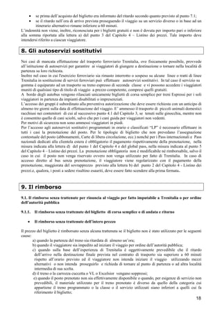 •
•

se prima dell’acquisto del biglietto era informato del ritardo secondo quanto previsto al punto 7.1;
se il ritardo nell’ora di arrivo prevista proseguendo il viaggio su un servizio diverso o in base ad un
itinerario alternativo rimane inferiore a 60 minuti.
L’indennità non viene, inoltre, riconosciuta per i biglietti gratuiti e non è dovuta per importo pari o inferiore
alla somma riportata alla lettera a) del punto 3 del Capitolo 4 – Listino dei prezzi. Tale importo deve
intendersi riferito a ciascun viaggiatore.

8. Gli autoservizi sostitutivi
Nei casi di mancata effettuazione del trasporto ferroviario Trenitalia, ove fisicamente possibile, provvede
all’istituzione di autoservizi per garantire ai viaggiatori di giungere a destinazione o tornare nella località di
partenza su loro richiesta.
Inoltre nel caso in cui l'esercizio ferroviario sia rimasto interrotto o sospeso su alcune linee o tratti di linee
Trenitalia in sostituzione di servizi ferroviari può effettuare autoservizi sostitutivi. In tal caso il servizio su
gomma è equiparato ad un trasporto su treno espresso di seconda classe e vi possono accedere i viaggiatori
muniti di qualsiasi tipo di titolo di viaggio a prezzo competente, compresi quelli gratuiti.
A bordo degli autobus vengono rilasciati unicamente biglietti di corsa semplice per treni Espressi per i soli
viaggiatori in partenza da impianti disabilitati o impresenziati.
L’accesso dei gruppi é subordinato alla preventiva autorizzazione che deve essere richiesta con un anticipo di
almeno tre giorni sulla data di effettuazione del viaggio. E’ ammesso il trasporto di piccoli animali domestici
racchiusi nei contenitori di cui al successivo punto 4.1 del Capitolo 3, se tenuti sulle ginocchia, mentre non
è consentito quello di cani sciolti, salvo che per i cani guida per viaggiatori non vedenti.
Per motivi di sicurezza non sono ammessi viaggiatori in piedi.
Per l’accesso agli autoservizi sostitutivi programmati in orario e classificati “LP” è necessario effettuare in
tutti i casi la prenotazione del posto. Per le tipologie di biglietto che non prevedano l’assegnazione
contestuale del posto (abbonamenti, Carte di libera circolazione, ecc.) nonché per i Pass internazionali e Pass
nazionali dedicati alla clientela estera è obbligatorio il pagamento rispettivamente della prenotazione, nella
misura indicata alla lettera d) del punto 1 del Capitolo 4 e del global pass, nella misura indicata al punto 5
del Capitolo 4 – Listino dei prezzi. La prenotazione obbligatoria non è modificabile né rimborsabile, salvo il
caso in cui il posto non venga riservato ovvero non venga utilizzato per fatto di Trenitalia. In caso di
accesso diretto al bus senza prenotazione, il viaggiatore viene regolarizzato con il pagamento della
prenotazione, maggiorata del sovrapprezzo previsto alla lettera b) del punto 2 del Capitolo 4 - Listino dei
prezzi.e, qualora, i posti a sedere risultino esauriti, deve essere fatto scendere alla prima fermata.

9. Il rimborso
9.1. Il rimborso senza trattenute per rinuncia al viaggio per fatto imputabile a Trenitalia o per ordine
dell’autorità pubblica
9.1.1.
•

Il rimborso senza trattenute del biglietto di corsa semplice o di andata e ritorno
Il rimborso senza trattenute dell’intero prezzo

Il prezzo del biglietto è rimborsato senza alcuna trattenuta se il biglietto non è stato utilizzato per le seguenti
cause:
a) quando la partenza del treno sia ritardata di almeno un’ora;
b) quando il viaggiatore sia impedito ad iniziare il viaggio per ordine dell’autorità pubblica;
c) quando sulla base dell’esperienza di Trenitalia è oggettivamente prevedibile che il ritardo
dell’arrivo nella destinazione finale prevista nel contratto di trasporto sia superiore a 60 minuti
rispetto all’orario previsto ed il viaggiatore non intenda iniziare il viaggio utilizzando mezzi
alternativi o non intenda proseguirlo e richieda di tornare al punto di partenza o ad altra località
intermedia di sua scelta.
d) il treno o la carrozza cuccetta o VL o Excelsior vengano soppressi;
e) quando il posto prenotato non sia effettivamente disponibile o quando, per esigenze di servizio non
prevedibili, il materiale utilizzato per il treno prenotato è diverso da quello della categoria cui
appartiene il treno programmato o la classe o il servizio utilizzati siano inferiori a quelli cui fa
riferimento il biglietto;

18

 