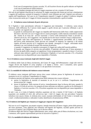 f) nel caso di assegnazione di posto cuccetta, VL ed Excelsior diverso da quello indicato sul biglietto
o nel caso di mancanza di effetti letterecci;
g) vi sia ritardata consegna del titolo di viaggio acquistato sul sito e tramite il Call Center.
Nel caso di più biglietti rilasciati per la soluzione di viaggio acquistata dal cliente per arrivare a destinazione
e oggetto del medesimo contratto di trasporto il rimborso viene effettuato per tutti i biglietti non utilizzati a
seguito dell’impedimento. Nel caso in cui l’impedimento riguardi il viaggio di andata il rimborso integrale
viene riconosciuto anche per il viaggio di ritorno acquistato contestualmente a quello di andata.
•

Il rimborso senza trattenute di parte del prezzo

Se il biglietto è stato parzialmente utilizzato il viaggiatore può domandare il rimborso, senza alcuna
trattenuta, della differenza fra il prezzo totale pagato e quello dovuto per il percorso effettuato o per il
servizio usufruito nei seguenti casi:
a) quando la continuazione del viaggio sia impedita dall’interruzione della linea o dalla soppressione
del treno o dei treni con cui il viaggio doveva essere proseguito o dalla mancata coincidenza causata
dal ritardo di un treno del servizio nazionale e l’arrivo nella destinazione finale si prevede sia
inferiore ad un’ora ed il viaggiatore non intenda servirsi dei mezzi sostitutivi messi a disposizione;
b) quando sulla base dell’esperienza di Trenitalia è oggettivamente prevedibile che il ritardo
dell’arrivo nella destinazione finale prevista nel contratto di trasporto sia superiore a 60 minuti
rispetto all’orario previsto ed il viaggiatore non intenda proseguire il viaggio utilizzando mezzi
alternativi ma non richieda di tornare alla stazione di partenza;
c) quando il viaggiatore sia impedito a proseguire il viaggio per ordine dell’autorità pubblica;
d) quando, per esigenze di servizio non prevedibili, il materiale utilizzato per il treno prenotato è
diverso da quello della categoria cui appartiene il treno programmato o quando la classe o il servizio
utilizzati siano inferiori a quelli cui fa riferimento il biglietto o il servizio cuccetta o VL o Excelsior
acquistato non sia disponibile per causa imputabile a Trenitalia.
9.1.2. Il rimborso senza trattenute degli altri titoli di viaggio
Il rimborso delle Carte di libera circolazione, del Carnet 30 viaggi, dell’abbonamento e degli altri titoli di
viaggio diversi dai biglietti di corsa semplice o di andata e ritorno non è consentito, salvo quanto
espressamente previsto al successivo Capitolo 2 o da specifiche Convenzioni.
9.1.3. Le modalità di richiesta del rimborso senza trattenute
Il rimborso senza trattenute dell’intero prezzo deve essere richiesto presso la biglietteria di stazione al
momento in cui si è verificato l’impedimento al viaggio.
Il rimborso parziale del biglietto senza applicazione delle trattenute deve essere richiesto:
• presso la biglietteria di stazione al momento in cui in cui si è verificato l’impedimento alla
prosecuzione del viaggio;
• presso la biglietteria della stazione di arrivo, immediatamente dopo la discesa dal treno, quando la
classe o il livello di servizio o la categoria di treno utilizzata sia inferiore a quella cui fa riferimento il
biglietto o il servizio cuccetta o VL o Excelsior acquistato non sia disponibile per causa imputabile a
Trenitalia.
In tutti i casi, se si tratta di biglietto ticketless acquistato sul sito o tramite il Call Center o di biglietto
acquistato con modalità di ritiro alle self-service (per i titoli di viaggio che non prevedono l’acquisto
ticketless) non ancora ritirato, la richiesta deve essere avanzata telefonando al Call Center o inviando una
e-mail a rimborsi@trenitalia.it, indicando il codice identificativo di prenotazione (PNR).
9.2. Il rimborso del biglietto per rinuncia al viaggio per esigenze del viaggiatore
Nel caso in cui il viaggiatore, per proprie esigenze, intenda rinunciare all’intero viaggio, prima della partenza
del treno prenotato, viene applicata una trattenuta sull’importo del biglietto, secondo quanto previsto al
successivo Capitolo 2 per il biglietto Base e per le diverse offerte.
Il rimborso degli altri titoli di viaggio (abbonamento, pass, carnet, delle carte di libera circolazione, ecc.) non
è ammesso, salvo quanto espressamente previsto al successivo Capitolo 2.
9.2.1. Le modalità di richiesta del rimborso

19

 