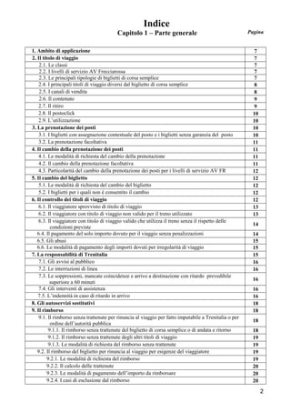 Indice
Capitolo 1 – Parte generale
1. Ambito di applicazione
2. Il titolo di viaggio
2.1. Le classi
2.2. I livelli di servizio AV Frecciarossa
2.3. Le principali tipologie di biglietti di corsa semplice
2.4. I principali titoli di viaggio diversi dal biglietto di corsa semplice
2.5. I canali di vendita
2.6. Il contenuto
2.7. Il ritiro
2.8. Il postoclick
2.9. L’utilizzazione
3. La prenotazione dei posti
3.1. I biglietti con assegnazione contestuale del posto e i biglietti senza garanzia del posto
3.2. La prenotazione facoltativa
4. Il cambio della prenotazione dei posti
4.1. Le modalità di richiesta del cambio della prenotazione
4.2. Il cambio della prenotazione facoltativa
4.3. Particolarità del cambio della prenotazione dei posti per i livelli di servizio AV FR
5. Il cambio del biglietto
5.1. Le modalità di richiesta del cambio del biglietto
5.2. I biglietti per i quali non è consentito il cambio
6. Il controllo dei titoli di viaggio
6.1. Il viaggiatore sprovvisto di titolo di viaggio
6.2. Il viaggiatore con titolo di viaggio non valido per il treno utilizzato
6.3. Il viaggiatore con titolo di viaggio valido che utilizza il treno senza il rispetto delle
condizioni previste
6.4. Il pagamento del solo importo dovuto per il viaggio senza penalizzazioni
6.5. Gli abusi
6.6. Le modalità di pagamento degli importi dovuti per irregolarità di viaggio
7. La responsabilità di Trenitalia
7.1. Gli avvisi al pubblico
7.2. Le interruzioni di linea
7.3. Le soppressioni, mancate coincidenze e arrivo a destinazione con ritardo prevedibile
superiore a 60 minuti
7.4. Gli interventi di assistenza
7.5. L’indennità in caso di ritardo in arrivo
8. Gli autoservizi sostitutivi
9. Il rimborso
9.1. Il rimborso senza trattenute per rinuncia al viaggio per fatto imputabile a Trenitalia o per
ordine dell’autorità pubblica
9.1.1. Il rimborso senza trattenute del biglietto di corsa semplice o di andata e ritorno
9.1.2. Il rimborso senza trattenute degli altri titoli di viaggio
9.1.3. Le modalità di richiesta del rimborso senza trattenute
9.2. Il rimborso del biglietto per rinuncia al viaggio per esigenze del viaggiatore
9.2.1. Le modalità di richiesta del rimborso
9.2.2. Il calcolo delle trattenute
9.2.3. Le modalità di pagamento dell’importo da rimborsare
9.2.4. I casi di esclusione dal rimborso

Pagina

7
7
7
7
7
8
8
9
9
10
10
10
10
11
11
11
11
12
12
12
12
12
13
13
14
14
15
15
15
16
16
16
16
16
18
18
18
18
19
19
19
19
20
20
20

2

 