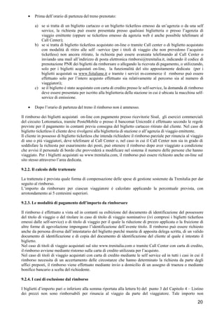 •

Prima dell’orario di partenza del treno prenotato:
a) se si tratta di un biglietto cartaceo o un biglietto ticketless emesso da un’agenzia o da una self
service, la richiesta può essere presentata presso qualsiasi biglietteria o presso l’agenzia di
viaggio emittente (oppure se ticketless emesso da agenzia web è anche possibile telefonare al
Call Center);
b) se si tratta di biglietto ticketless acquistato on-line o tramite Call center o di biglietto acquistato
con modalità di ritiro alle self –service (per i titoli di viaggio che non prevedono l’acquisto
ticketless) non ancora ritirato, la richiesta può essere avanzata telefonando al Call Center o
inviando una mail all’indirizzo di posta elettronica rimborsi@trenitalia.it, indicando il codice di
prenotazione PNR dei biglietti da rimborsare o allegando la ricevuta di pagamento, o utilizzando,
solo per i biglietti acquistati on-line, la funzionalità del sito appositamente dedicata (per i
biglietti acquistati su www.fsitaliane.it e tramite i servizi m-commerce il rimborso può essere
effettuato solo per l’intero acquisto effettuato sia relativamente al percorso sia al numero di
viaggiatori);
c) se il biglietto è stato acquistato con carta di credito presso le self-service, la domanda di rimborso
deve essere presentata per iscritto alla biglietteria della stazione in cui è ubicata la macchina selfservice di emissione.

•

Dopo l’orario di partenza del treno il rimborso non è ammesso.

Il rimborso dei biglietti acquistati on-line con pagamento presso ricevitorie Sisal, gli esercizi commerciali
del circuito Lottomatica, tramite PosteMobile o presso il bancomat Unicredit è effettuato secondo le regole
previste per il pagamento in contanti previa consegna del biglietto cartaceo ritirato dal cliente. Nel caso di
biglietto ticketless il cliente deve rivolgersi alla biglietteria di stazione o all’agenzia di viaggio emittente.
Il cliente in possesso di biglietto ticketless che intenda richiedere il rimborso parziale per rinuncia al viaggio
di uno o più viaggiatori, deve telefonare al Call Center o, nel caso in cui il Call Center non sia in grado di
soddisfare la richiesta per esaurimento dei posti, può ottenere il rimborso dopo aver viaggiato a condizione
che avvisi il personale di bordo che provvederà a modificare nel sistema il numero delle persone che hanno
viaggiato. Per i biglietti acquistati su www.trenitalia.com, il rimborso può essere richiesto anche on-line sul
sito stesso attraverso l’area dedicata.
9.2.2. Il calcolo delle trattenute
La trattenuta è prevista quale forma di compensazione delle spese di gestione sostenute da Trenitalia per dar
seguito al rimborso.
L’importo da rimborsare per ciascun viaggiatore è calcolato applicando la percentuale prevista, con
arrotondamento ai 5 centesimi superiori.
9.2.3. Le modalità di pagamento dell’importo da rimborsare
Il rimborso è effettuato a vista ed in contanti su esibizione del documento di identificazione del possessore
del titolo di viaggio o del titolare in caso di titolo di viaggio nominativo (ivi compresi i biglietti ticketless
emessi dalle self-service) o di titolo di viaggio per il quale la riduzione di prezzo applicata o la fruizione di
altre forme di agevolazione impongano l’identificazione dell’avente titolo. Il rimborso può essere richiesto
anche da persona diversa dall’intestatario del biglietto purché munita di apposita delega scritta, di un valido
documento di identificazione e di copia del documento di identificazione del cliente al quale è intestato il
biglietto.
Nel caso di titoli di viaggio acquistati sul sito www.trenitalia.com o tramite Call Center con carta di credito,
il rimborso avviene mediante ristorno sulla carta di credito utilizzata per l’acquisto.
Nel caso di titoli di viaggio acquistati con carta di credito mediante le self service ed in tutti i casi in cui il
rimborso necessita di un accertamento delle circostanze che hanno determinato la richiesta da parte degli
uffici preposti, il rimborso viene effettuato mediante invio a domicilio di un assegno di traenza o mediante
bonifico bancario a scelta del richiedente.
9.2.4. I casi di esclusione dal rimborso
I biglietti d’importo pari o inferiore alla somma riportata alla lettera b) del punto 3 del Capitolo 4 – Listino
dei prezzi non sono rimborsabili per rinuncia al viaggio da parte del viaggiatore. Tale importo non

20

 
