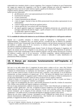 rimborsabile deve intendersi riferito a ciascun viaggiatore. Non è ammesso il rimborso in caso d’interruzione
del viaggio per esigenze del viaggiatore e nel caso di viaggio effettuato per scelta del viaggiatore con
categoria di treno o servizio di valore inferiore rispetto a quello cui fa riferimento il biglietto.
I biglietti smarriti, distrutti o rubati non sono rimborsabili.
Inoltre non sono rimborsabili:
• gli abbonamenti, salvo i casi espressamente previsti al Capitolo 2;
• la prenotazione del posto;
• le carte commerciali;
• i carnet di prenotazioni per abbonati;
• i titoli di viaggio rilasciati in base ad offerte promozionali che prevedono espressamente la non
rimborsabilità;
• i titoli di viaggio gratuiti rilasciati per qualsiasi motivo;
• il diritto speciale per l’uso esclusivo dell’Area Meeting;
• gli importi aggiuntivi pagati per il pagamento del biglietto preriservato con postoclick, per la
consegna a domicilio dei titoli di viaggio e quelli corrisposti a titolo di compenso per le attività
di vendita delle agenzie di viaggio;
• i biglietti per la parte acquistata con buono sconto.
9.3. Le modalità di richiesta del rimborso in caso di chiusura della biglietteria o dell’agenzia emittente
Quando non è possibile richiedere il rimborso perché la biglietteria è impresenziata o chiusa
temporaneamente, il viaggiatore deve, nei termini previsti a seconda del tipo di rimborso da richiedere,
telefonare al Call Center, comunicando il tipo di rimborso richiesto e tutti gli estremi necessari per l’evasione
del rimborso e spedire, entro le 24 ore successive, la richiesta scritta allegando il biglietto originale
all’indirizzo comunicato telefonicamente.
Nel caso di richiesta di rimborso da avanzare durante l’orario di chiusura dell’agenzia il viaggiatore, nel
rispetto dei termini previsti per il biglietto in suo possesso, può rivolgersi alla biglietteria di stazione o
chiamare il Call Center comunicando il tipo di rimborso richiesto e tutti gli estremi necessari per l’evasione
del rimborso e spedire, entro le 24 ore successive, all’ufficio competente indicato telefonicamente, la
richiesta scritta, allegando il biglietto originale se cartaceo o indicando il codice identificativo di
prenotazione (PNR) se ticketless.1

10. Il Bonus per mancato funzionamento dell’impianto di
climatizzazione
Nel caso in cui nella vettura dove il viaggiatore ha preso posto a sedere su di un treno Alta Velocità
Frecciarossa e Frecciargento e Frecciabianca (esclusi i treni internazionali in servizio interno) ed Intercity,
l’impianto di climatizzazione sia totalmente non funzionante e, qualora non risulti possibile assegnare il
posto in un’altra vettura di classe o livello di servizio pari o superiore, viene rilasciato, in via di attenzione
commerciale, un bonus nominativo di importo pari al 25% del prezzo del biglietto (non è previsto un
minimo non indennizzabile). Il viaggiatore perde il diritto al rilascio del bonus se rifiuta la sistemazione in
un altro posto disponibile su un’altra vettura di classe o livello di servizio uguale o superiore.
Il diritto al bonus è riconosciuto anche nel caso di biglietto acquistato in tutto o in parte con bonus e
sull’importo relativo al sovrapprezzo “salottino” se corrisposto.
Per i viaggi con accompagnatore del cieco o dell’invalido possessore di carta blu o titolare di concessione
VIII, il bonus viene calcolato sull’importo complessivo corrisposto.
Nel caso di pass internazionali o dedicati al mercato estero il bonus viene rilasciato per un importo pari al
biglietto a tariffa “global pass”. Nel caso di biglietto di prezzo complessivo non divisibile (es. biglietto a
tariffa regionale utilizzato in parte su treno Intercity), il bonus viene calcolato sull’importo del cambio
servizio corrisposto per la categoria di treno utilizzato. In tali casi occorre presentare, oltre al biglietto
“global pass” o di cambio servizio, la fotocopia del biglietto in appoggio al quale è stato emesso.
Qualora per uno stesso viaggio ricorrano i presupposti sia per l’indennità per ritardo che per il bonus per
mancato funzionamento dell’impianto di climatizzazione, i due benefici non si cumulano. In tale ipotesi,
pertanto, il viaggiatore ha diritto solo all’indennità per ritardo.
1

Nel caso di biglietto ticketless rilasciato da un’agenzia web per la richiesta di rimborso deve essere utilizzato
l’apposito modulo scaricabile dal sito www.trenitalia.com .

21

 