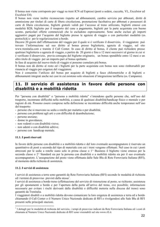 Il bonus non viene corrisposto per viaggi su treni ICN ed Espressi (posti a sedere, cuccette, VL, Excelsior ed
Excelsior E4).
Il bonus non viene inoltre riconosciuto rispetto ad abbonamenti, cambio servizio per abbonati, diritti di
ammissione per titolari di carte di libera circolazione, prenotazione facoltativa per abbonati e possessori di
carte di libera circolazione, biglietti gratuiti validi per l’accesso al treno utilizzato, biglietti emessi con
modalità B2B, biglietto per il trasporto del cane a pagamento, biglietti per la parte acquistata con buono
sconto, particolari offerte commerciali che lo escludono espressamente. Sono anche esclusi gli importi
aggiuntivi pagati per l’acquisto del biglietto presso le agenzie di viaggio o con particolari modalità (es.
postoclick) e per le regolarizzazioni a bordo.
Decorsi 20 giorni dall’effettuazione del viaggio per il quale si è verificato il disservizio, il viaggiatore può
trovare l’informazione sul suo diritto al bonus presso biglietterie, agenzie di viaggio, sul sito
www.trenitalia.com e tramite il Call Center. In caso di diritto al bonus, il cliente può richiedere presso
qualsiasi biglietteria o agenzia di viaggio, a partire da 20 giorni e fino a 12 mesi successivi al giorno in cui si
è verificato il disservizio, previa consegna del biglietto originario, un bonus spendibile entro 12 mesi o un
altro titolo di viaggio per un importo pari al bonus spettante.
In fase di acquisto del nuovo titolo di viaggio si possono cumulare più bonus.
Il bonus non dà diritto al resto ed i biglietti per la parte acquistata con bonus non sono rimborsabili per
rinuncia al viaggio per esigenze del viaggiatore.
Non è consentito l’utilizzo del bonus per acquisto di biglietti a fasce chilometriche e di biglietti o
abbonamenti integrati anche nei casi in cui esistono solo situazioni d’integrazione tariffaria (es. Campania).

11. Il servizio di assistenza in favore delle persone con
disabilità o a mobilità ridotta
Per “persona con disabilità” o “persona a mobilità ridotta” s’intendono quelle persone che, nell’uso del
trasporto, incontrano difficoltà nella mobilità, a causa di qualsiasi disabilità/handicap fisico o mentale o per
ragioni di età. Possono essere comprese nella definizione se incontrano difficoltà anche temporanee nell’uso
del trasporto:
- persone che si muovono su sedia a rotelle per malattia o per disabilità;
- persone con problemi agli arti o con difficoltà di deambulazione;
- persone anziane;
- donne in gravidanza;
- non vedenti o con disabilità visive;
- non udenti o con disabilità uditive;
- persone con handicap mentale.
11.1. I posti riservati
In favore delle persone con disabilità o a mobilità ridotta e del loro eventuale accompagnatore è riservato un
quantitativo di posti a seconda del tipo di materiale con cui i treni vengono effettuati. Nel caso in cui i posti
attrezzati per le sedie a rotelle siano solo in prima classe o 1^ Business il biglietto viene emesso per la
seconda classe o 2^ Standard sia per la persona con disabilità o a mobilità ridotta sia per il suo eventuale
accompagnatore. L’assegnazione del posto viene effettuata dalle Sale Blu di Rete Ferroviaria Italiana (RFI),
al momento della richiesta di assistenza.
11.2. I servizi di assistenza
I servizi di assistenza a terra sono garantiti da Rete Ferroviaria Italiana (RFI) secondo le modalità di richiesta
ed i termini di preavviso previsti dalla stessa1.
I servizi di assistenza a bordo treno (effettuazione del servizio di ristorazione al posto, se richiesto; assistenza
per gli spostamenti a bordo e per l’apertura della porta all’arrivo del treno, ove possibile; informazioni
necessarie per evitare i rischi derivanti dalla disabilità o difficoltà motoria nella discesa del treno) sono
garantiti da Trenitalia.
I viaggiatori disabili o a mobilità ridotta devono comunicare la loro esigenza di assistenza a terra ed a bordo
chiamando il Call Center o il Numero Unico Nazionale dedicato di RFI o rivolgendosi alle Sale Blu di RFI
presenti nelle principali stazioni.
1

I dettagli per le modalità di richiesta del servizio, i tempi di preavviso indicati da Rete Ferroviaria Italiana ed i costi di
chiamata al Numero Unico Nazionale dedicato di RFI sono visionabili sul sito www.rfi.it.

22

 