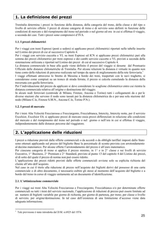 1. La definizione dei prezzi
Trenitalia determina i prezzi in funzione della distanza, della categoria del treno, della classe e del tipo o
livello di servizio offerto. I prezzi di alcune categorie di treno e di servizio sono definiti in funzione delle
condizioni di mercato e del riempimento del treno nel periodo o nel giorno ed ora in cui si effettua il viaggio,
a seconda dei casi. Tutti i prezzi sono comprensivi d’IVA.
1.1. I prezzi chilometrici
Per i viaggi con treni Espressi (posti a sedere) si applicano prezzi chilometrici riportati nelle tabelle inserite
nel Listino dei prezzi di cui al successivo Capitolo 4.
Per i viaggi con servizio cuccetta e VL su treni Espressi ed ICN si applicano prezzi chilometrici pari alla
somma dei prezzi chilometrici per treni espressi e dei cambi servizio cuccette o VL previsti a seconda della
sistemazione utilizzata e riportati nel Listino dei prezzi di cui al successivo Capitolo 4.
La distanza commerciale in base alla quale viene definito il prezzo del viaggio si desume dal Prontuario
Ufficiale delle distanze chilometriche di Trenitalia. Per alcune relazioni la distanza è virtuale in quanto non
tiene conto delle riduzioni di percorso realizzate nel tempo da opere di miglioramento della rete ferroviaria.1
I viaggi effettuati attraverso lo Stretto di Messina a bordo dei treni, trasportati con le navi traghetto, si
considerano come compiuti su un tronco di strada ferrata; il prezzo si calcola cumulando la distanza della
traversata con quella ferroviaria.
Per l’individuazione del prezzo da applicare si deve considerare lo scaglione chilometrico entro cui rientra la
distanza commerciale relativa all’origine e destinazione del viaggio.
In alcuni nodi ferroviari (centroide di Milano, Firenze, Ancona e Torino) tutti i collegamenti da e per le
diverse stazioni che servono il nodo sono tassati per la distanza chilometrica da e per una sola stazione del
nodo (Milano C.le, Firenze S.M.N., Ancona C.le, Torino P.N.).
1.2. I prezzi di mercato
Per i treni Alta Velocità Frecciarossa e Frecciargento, Frecciabianca, Intercity, Intercity notte, per il servizio
Excelsior, Excelsior E4, si applicano prezzi di mercato ossia prezzi differenziati in relazione alle condizioni
del mercato e del riempimento del treno nel periodo o nel giorno o nell’ora in cui si effettua il viaggio,
indipendentemente dalle distanze percorse dal viaggiatore.

2. L’applicazione delle riduzioni
I prezzi a riduzione previsti dalle offerte commerciali o da accordi o da obblighi tariffari imposti dallo Stato
sono ottenuti applicando sul prezzo del biglietto Base la percentuale di sconto prevista con arrotondamento
al decimo matematico. Per alcune offerte l’arrotondamento del prezzo è all’euro matematico.
Per ciascuna categoria di treno si applica il prezzo minimo, in 1^ e in 2^ classe e sui livelli di servizio
Executive, 1^ Business, 2^ Premium e 2^ Standard, previsto al punto 13 del capitolo 4 del Listino dei prezzi,
al di sotto del quale il prezzo di norma non può essere ridotto.
L’applicazione dei prezzi ridotti previsti dalle offerte commerciali avviene solo su esplicita richiesta del
cliente all’atto dell’acquisto.
Nel caso in cui il titolo alla riduzione di prezzo nell’acquisto dei biglietti derivi dal possesso di una carta
commerciale o di altro documento, è necessario esibire gli stessi al momento dell’acquisto del biglietto e a
bordo del treno in corso di viaggio unitamente ad un documento d’identificazione.
2.1. L’ottimizzazione commerciale
Per i viaggi sui treni Alta Velocità Frecciarossa e Frecciargento, Frecciabianca e/o per determinate offerte
commerciali su tutti i treni del servizio nazionale, l’applicazione di riduzioni di prezzo può essere limitata ad
un numero di biglietti variabile per giorno di richiesta, per giorno di partenza, per treno, per classe o livello
di servizio, per origine/destinazione. In tal caso dell’esistenza di una limitazione d’accesso viene data
adeguata informazione.

1

Tale previsione è stata introdotta dal D.M. n.6925 del 1974.

25

 