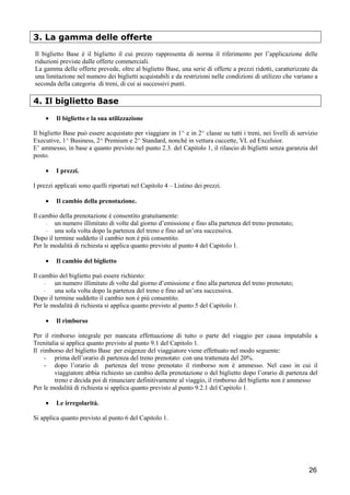 3. La gamma delle offerte
Il biglietto Base è il biglietto il cui prezzo rappresenta di norma il riferimento per l’applicazione delle
riduzioni previste dalle offerte commerciali.
La gamma delle offerte prevede, oltre al biglietto Base, una serie di offerte a prezzi ridotti, caratterizzate da
una limitazione nel numero dei biglietti acquistabili e da restrizioni nelle condizioni di utilizzo che variano a
seconda della categoria di treni, di cui ai successivi punti.

4. Il biglietto Base
•

Il biglietto e la sua utilizzazione

Il biglietto Base può essere acquistato per viaggiare in 1^ e in 2^ classe su tutti i treni, nei livelli di servizio
Executive, 1^ Business, 2^ Premium e 2^ Standard, nonché in vettura cuccette, VL ed Excelsior.
E’ ammesso, in base a quanto previsto nel punto 2.3. del Capitolo 1, il rilascio di biglietti senza garanzia del
posto.
•

I prezzi.

I prezzi applicati sono quelli riportati nel Capitolo 4 – Listino dei prezzi.
•

Il cambio della prenotazione.

Il cambio della prenotazione è consentito gratuitamente:
- un numero illimitato di volte dal giorno d’emissione e fino alla partenza del treno prenotato;
- una sola volta dopo la partenza del treno e fino ad un’ora successiva.
Dopo il termine suddetto il cambio non è più consentito.
Per le modalità di richiesta si applica quanto previsto al punto 4 del Capitolo 1.
•

Il cambio del biglietto

Il cambio del biglietto può essere richiesto:
- un numero illimitato di volte dal giorno d’emissione e fino alla partenza del treno prenotato;
- una sola volta dopo la partenza del treno e fino ad un’ora successiva.
Dopo il termine suddetto il cambio non è più consentito.
Per le modalità di richiesta si applica quanto previsto al punto 5 del Capitolo 1.
•

Il rimborso

Per il rimborso integrale per mancata effettuazione di tutto o parte del viaggio per causa imputabile a
Trenitalia si applica quanto previsto al punto 9.1 del Capitolo 1.
Il rimborso del biglietto Base per esigenze del viaggiatore viene effettuato nel modo seguente:
- prima dell’orario di partenza del treno prenotato: con una trattenuta del 20%.
- dopo l’orario di partenza del treno prenotato il rimborso non è ammesso. Nel caso in cui il
viaggiatore abbia richiesto un cambio della prenotazione o del biglietto dopo l’orario di partenza del
treno e decida poi di rinunciare definitivamente al viaggio, il rimborso del biglietto non è ammesso
Per le modalità di richiesta si applica quanto previsto al punto 9.2.1 del Capitolo 1.
•

Le irregolarità.

Si applica quanto previsto al punto 6 del Capitolo 1.

26

 