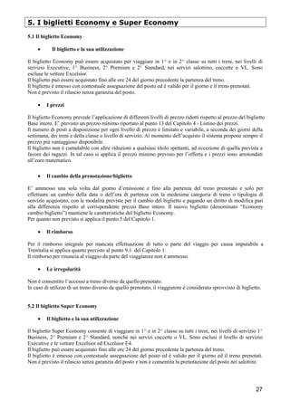 5. I biglietti Economy e Super Economy
5.1 Il biglietto Economy
•

Il biglietto e la sua utilizzazione

Il biglietto Economy può essere acquistato per viaggiare in 1^ e in 2^ classe su tutti i treni, nei livelli di
servizio Executive, 1^ Business, 2^ Premium e 2^ Standard, nei servizi salottino, cuccette o VL. Sono
escluse le vetture Excelsior.
Il biglietto può essere acquistato fino alle ore 24 del giorno precedente la partenza del treno.
Il biglietto è emesso con contestuale assegnazione del posto ed è valido per il giorno e il treno prenotati.
Non è previsto il rilascio senza garanzia del posto.
•

I prezzi

Il biglietto Economy prevede l’applicazione di differenti livelli di prezzo ridotti rispetto al prezzo del biglietto
Base intero. E’ previsto un prezzo minimo riportato al punto 13 del Capitolo 4 - Listino dei prezzi.
Il numero di posti a disposizione per ogni livello di prezzo è limitato e variabile, a seconda dei giorni della
settimana, dei treni e della classe o livello di servizio. Al momento dell’acquisto il sistema propone sempre il
prezzo più vantaggioso disponibile.
Il biglietto non è cumulabile con altre riduzioni a qualsiasi titolo spettanti, ad eccezione di quella prevista a
favore dei ragazzi. In tal caso si applica il prezzo minimo previsto per l’offerta e i prezzi sono arrotondati
all’euro matematico.
•

Il cambio della prenotazione/biglietto

E’ ammesso una sola volta dal giorno d’emissione e fino alla partenza del treno prenotato e solo per
effettuare un cambio della data o dell’ora di partenza con la medesima categoria di treno o tipologia di
servizio acquistato, con le modalità previste per il cambio del biglietto e pagando un diritto di modifica pari
alla differenza rispetto al corrispondente prezzo Base intero. Il nuovo biglietto (denominato “Economy
cambio biglietto”) mantiene le caratteristiche del biglietto Economy.
Per quanto non previsto si applica il punto 5 del Capitolo 1.
•

Il rimborso

Per il rimborso integrale per mancata effettuazione di tutto o parte del viaggio per causa imputabile a
Trenitalia si applica quanto previsto al punto 9.1 del Capitolo 1.
Il rimborso per rinuncia al viaggio da parte del viaggiatore non è ammesso.
•

Le irregolarità

Non è consentito l’accesso a treno diverso da quello prenotato.
In caso di utilizzo di un treno diverso da quello prenotato, il viaggiatore è considerato sprovvisto di biglietto.

5.2 Il biglietto Super Economy
•

Il biglietto e la sua utilizzazione

Il biglietto Super Economy consente di viaggiare in 1^ e in 2^ classe su tutti i treni, nei livelli di servizio 1^
Business, 2^ Premium e 2^ Standard, nonché nei servizi cuccette o VL. Sono esclusi il livello di servizio
Executive e le vetture Excelsior ed Excelsior E4.
Il biglietto può essere acquistato fino alle ore 24 del giorno precedente la partenza del treno.
Il biglietto è emesso con contestuale assegnazione del posto ed è valido per il giorno ed il treno prenotati.
Non è previsto il rilascio senza garanzia del posto e non è consentita la prenotazione del posto nei salottini.

27

 