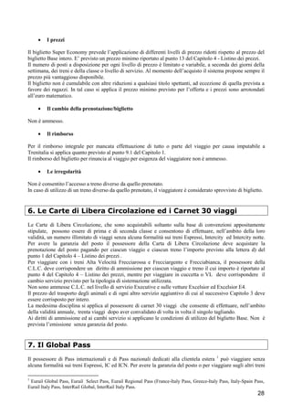 •

I prezzi

Il biglietto Super Economy prevede l’applicazione di differenti livelli di prezzo ridotti rispetto al prezzo del
biglietto Base intero. E’ previsto un prezzo minimo riportato al punto 13 del Capitolo 4 - Listino dei prezzi.
Il numero di posti a disposizione per ogni livello di prezzo è limitato e variabile, a seconda dei giorni della
settimana, dei treni e della classe o livello di servizio. Al momento dell’acquisto il sistema propone sempre il
prezzo più vantaggioso disponibile.
Il biglietto non è cumulabile con altre riduzioni a qualsiasi titolo spettanti, ad eccezione di quella prevista a
favore dei ragazzi. In tal caso si applica il prezzo minimo previsto per l’offerta e i prezzi sono arrotondati
all’euro matematico.
•

Il cambio della prenotazione/biglietto

Non è ammesso.
•

Il rimborso

Per il rimborso integrale per mancata effettuazione di tutto o parte del viaggio per causa imputabile a
Trenitalia si applica quanto previsto al punto 9.1 del Capitolo 1.
Il rimborso del biglietto per rinuncia al viaggio per esigenza del viaggiatore non è ammesso.
•

Le irregolarità

Non è consentito l’accesso a treno diverso da quello prenotato.
In caso di utilizzo di un treno diverso da quello prenotato, il viaggiatore è considerato sprovvisto di biglietto.

6. Le Carte di Libera Circolazione ed i Carnet 30 viaggi
Le Carte di Libera Circolazione, che sono acquistabili soltanto sulla base di convenzioni appositamente
stipulate, possono essere di prima e di seconda classe e consentono di effettuare, nell’ambito della loro
validità, un numero illimitato di viaggi senza alcuna formalità sui treni Espressi, Intercity ed Intercity notte.
Per avere la garanzia del posto il possessore della Carta di Libera Circolazione deve acquistare la
prenotazione del posto pagando per ciascun viaggio e ciascun treno l’importo previsto alla lettera d) del
punto 1 del Capitolo 4 – Listino dei prezzi .
Per viaggiare con i treni Alta Velocità Frecciarossa e Frecciargento e Frecciabianca, il possessore della
C.L.C. deve corrispondere un diritto di ammissione per ciascun viaggio e treno il cui importo è riportato al
punto 4 del Capitolo 4 – Listino dei prezzi, mentre per viaggiare in cuccetta o VL deve corrispondere il
cambio servizio previsto per la tipologia di sistemazione utilizzata.
Non sono ammesse C.L.C. nel livello di servizio Executive e sulle vetture Excelsior ed Excelsior E4.
Il prezzo del trasporto degli animali e di ogni altro servizio aggiuntivo di cui al successivo Capitolo 3 deve
essere corrisposto per intero.
La medesima disciplina si applica al possessore di carnet 30 viaggi che consente di effettuare, nell’ambito
della validità annuale, trenta viaggi dopo aver convalidato di volta in volta il singolo tagliando.
Ai diritti di ammissione ed ai cambi servizio si applicano le condizioni di utilizzo del biglietto Base. Non è
prevista l’emissione senza garanzia del posto.

7. Il Global Pass
Il possessore di Pass internazionali e di Pass nazionali dedicati alla clientela estera 1 può viaggiare senza
alcuna formalità sui treni Espressi, IC ed ICN. Per avere la garanzia del posto o per viaggiare sugli altri treni
1

Eurail Global Pass, Eurail Select Pass, Eurail Regional Pass (France-Italy Pass, Greece-Italy Pass, Italy-Spain Pass,
Eurail Italy Pass, InterRail Global, InterRail Italy Pass.

28

 