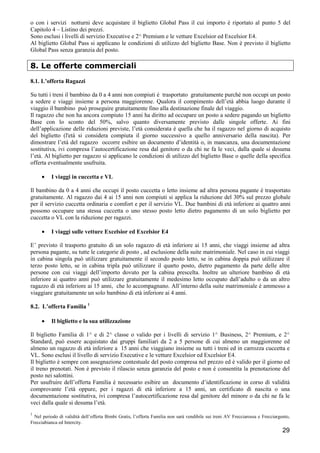 o con i servizi notturni deve acquistare il biglietto Global Pass il cui importo è riportato al punto 5 del
Capitolo 4 – Listino dei prezzi.
Sono esclusi i livelli di servizio Executive e 2^ Premium e le vetture Excelsior ed Excelsior E4.
Al biglietto Global Pass si applicano le condizioni di utilizzo del biglietto Base. Non è previsto il biglietto
Global Pass senza garanzia del posto.

8. Le offerte commerciali
8.1. L’offerta Ragazzi
Su tutti i treni il bambino da 0 a 4 anni non compiuti è trasportato gratuitamente purché non occupi un posto
a sedere e viaggi insieme a persona maggiorenne. Qualora il compimento dell’età abbia luogo durante il
viaggio il bambino può proseguire gratuitamente fino alla destinazione finale del viaggio.
Il ragazzo che non ha ancora compiuto 15 anni ha diritto ad occupare un posto a sedere pagando un biglietto
Base con lo sconto del 50%, salvo quanto diversamente previsto dalle singole offerte. Ai fini
dell’applicazione delle riduzioni previste, l’età considerata è quella che ha il ragazzo nel giorno di acquisto
del biglietto (l'età si considera compiuta il giorno successivo a quello anniversario della nascita). Per
dimostrare l’età del ragazzo occorre esibire un documento d’identità o, in mancanza, una documentazione
sostitutiva, ivi compresa l’autocertificazione resa dal genitore o da chi ne fa le veci, dalla quale si desuma
l’età. Al biglietto per ragazzo si applicano le condizioni di utilizzo del biglietto Base o quelle della specifica
offerta eventualmente usufruita.
•

I viaggi in cuccetta e VL

Il bambino da 0 a 4 anni che occupi il posto cuccetta o letto insieme ad altra persona pagante è trasportato
gratuitamente. Al ragazzo dai 4 ai 15 anni non compiuti si applica la riduzione del 30% sul prezzo globale
per il servizio cuccetta ordinaria e comfort e per il servizio VL. Due bambini di età inferiore ai quattro anni
possono occupare una stessa cuccetta o uno stesso posto letto dietro pagamento di un solo biglietto per
cuccetta o VL con la riduzione per ragazzi.
•

I viaggi sulle vetture Excelsior ed Excelsior E4

E’ previsto il trasporto gratuito di un solo ragazzo di età inferiore ai 15 anni, che viaggi insieme ad altra
persona pagante, su tutte le categorie di posto , ad esclusione della suite matrimoniale. Nel caso in cui viaggi
in cabina singola può utilizzare gratuitamente il secondo posto letto, se in cabina doppia può utilizzare il
terzo posto letto, se in cabina tripla può utilizzare il quarto posto, dietro pagamento da parte delle altre
persone con cui viaggi dell’importo dovuto per la cabina prescelta. Inoltre un ulteriore bambino di età
inferiore ai quattro anni può utilizzare gratuitamente il medesimo letto occupato dall’adulto o da un altro
ragazzo di età inferiore ai 15 anni, che lo accompagnano. All’interno della suite matrimoniale è ammesso a
viaggiare gratuitamente un solo bambino di età inferiore ai 4 anni.
8.2. L’offerta Familia 1
•

Il biglietto e la sua utilizzazione

Il biglietto Familia di 1^ e di 2^ classe o valido per i livelli di servizio 1^ Business, 2^ Premium, e 2^
Standard, può essere acquistato dai gruppi familiari da 2 a 5 persone di cui almeno un maggiorenne ed
almeno un ragazzo di età inferiore a 15 anni che viaggiano insieme su tutti i treni ed in carrozza cuccetta e
VL. Sono esclusi il livello di servizio Executive e le vetture Excelsior ed Excelsior E4.
Il biglietto è sempre con assegnazione contestuale del posto compresa nel prezzo ed è valido per il giorno ed
il treno prenotati. Non è previsto il rilascio senza garanzia del posto e non è consentita la prenotazione del
posto nei salottini.
Per usufruire dell’offerta Familia è necessario esibire un documento d’identificazione in corso di validità
comprovante l’età oppure, per i ragazzi di età inferiore a 15 anni, un certificato di nascita o una
documentazione sostitutiva, ivi compresa l’autocertificazione resa dal genitore del minore o da chi ne fa le
veci dalla quale si desuma l’età.
1

Nel periodo di validità dell’offerta Bimbi Gratis, l’offerta Familia non sarà vendibile sui treni AV Frecciarossa e Frecciargento,
Frecciabianca ed Intercity.

29

 
