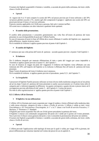 Il numero dei biglietti acquistabili è limitato e variabile, a seconda dei giorni della settimana, dei treni e della
classe o livello di servizio.
•

I prezzi

Ai ragazzi dai 4 ai 15 anni compete lo sconto del 50% sul prezzo previsto per il treno utilizzato e del 30%
sul prezzo globale cuccette e VL, mentre agli altri componenti il gruppo è applicato uno sconto del 20% sui
prezzi previsti per il treno o il servizio utilizzato.
Il prezzo minimo applicabile è di 10,00 euro a persona, fatti salvi i minimi tariffari.
Gli sconti non si cumulano con altre riduzioni a qualsiasi titolo spettanti.
•

Il cambio della prenotazione.

Il cambio della prenotazione è consentito gratuitamente una volta fino all’orario di partenza del treno
prenotato in caso di disponibilità di posti per l’offerta Familia.
In caso di mancanza di posti in base all’offerta deve essere effettuato il cambio del biglietto con pagamento
della differenza rispetto al prezzo intero.
Per le modalità di richiesta si applica quanto previsto al punto 4 del Capitolo 1.
•

Il cambio del biglietto

E’ ammesso per una volta prima dell’orario di partenza secondo quanto previsto al punto 5 del Capitolo 1.
•

Il rimborso

Per il rimborso integrale per mancata effettuazione di tutto o parte del viaggio per causa imputabile a
Trenitalia si applica quanto previsto al punto 9.1. del Capitolo 1 .
In caso di rinuncia al viaggio da parte del viaggiatore il rimborso del biglietto viene effettuato con una
trattenuta del 20% sull’importo del biglietto se la richiesta è effettuata fino all’orario di partenza del treno
prenotato.
Dopo l’orario di partenza del treno il rimborso non è ammesso.
Per le modalità di richiesta si applica quanto previsto al precedente punto 9.2.1. del Capitolo 1 .
•

Le irregolarità

I possessori di biglietto Familia possono utilizzare un treno diverso della medesima categoria da un’ora prima
ad un’ora dopo l’orario di partenza del treno prenotato (o anche successivamente se è il primo treno utile di
categoria pari o inferiore) pagando la differenza tra quanto corrisposto e quanto dovuto a prezzo intero ed il
sovrapprezzo previsto alla lettera b) del punto 2 - del Capitolo 4 - Listino dei prezzi .
Per tutte le altre regolarizzazioni si applica quanto previsto al punto 6 del Capitolo 1.
8.3. L’offerta A/R in Giornata
•

Il biglietto e la sua utilizzazione

L’offerta A/R in Giornata può essere acquistata per viaggi di andata e ritorno effettuati nella medesima data
e sulla stessa relazione, categoria di treno e classe o livello di servizio. L’offerta è valida su tutti i treni
Frecciabianca e AV Frecciarossa e Frecciargento, in 1^ e in 2^ classe e nei livelli di servizio Executive, 1^
Business, 2^ Premium e 2^ Standard.
Il biglietto può essere acquistato fino alle ore 24 del giorno precedente la partenza del treno.
Il biglietto è emesso con contestuale assegnazione del posto ed è valido per il giorno ed il treno prenotati.
Non è previsto il rilascio senza garanzia del posto e non è consentita la prenotazione del posto nei salottini.
Il numero dei biglietti acquistabili è limitato e variabile a seconda dei giorni della settimana, dei treni e della
classe o livello di servizio.
•

I prezzi

L’offerta prevede l’applicazione sulle tipologie di treno per le quali è valida, per viaggi A/R in giornata, dei
prezzi differenziati per relazione riportati nel Listino dei prezzi di cui al capitolo 4.

30

 