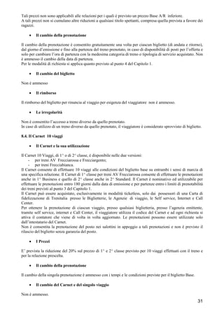 Tali prezzi non sono applicabili alle relazioni per i quali è previsto un prezzo Base A/R inferiore.
A tali prezzi non si cumulano altre riduzioni a qualsiasi titolo spettanti, compresa quella prevista a favore dei
ragazzi.
•

Il cambio della prenotazione

Il cambio della prenotazione è consentito gratuitamente una volta per ciascun biglietto (di andata e ritorno),
dal giorno d’emissione e fino alla partenza del treno prenotato, in caso di disponibilità di posti per l’offerta e
solo per cambiare l’ora di partenza con la medesima categoria di treno o tipologia di servizio acquistato. Non
è ammesso il cambio della data di partenza.
Per le modalità di richiesta si applica quanto previsto al punto 4 del Capitolo 1.
•

Il cambio del biglietto

Non è ammesso
•

Il rimborso

Il rimborso del biglietto per rinuncia al viaggio per esigenza del viaggiatore non è ammesso.
•

Le irregolarità

Non è consentito l’accesso a treno diverso da quello prenotato.
In caso di utilizzo di un treno diverso da quello prenotato, il viaggiatore è considerato sprovvisto di biglietto.
8.4. Il Carnet 10 viaggi
•

Il Carnet e la sua utilizzazione

Il Carnet 10 Viaggi, di 1^ o di 2^ classe, è disponibile nelle due versioni:
- per treni AV Frecciarossa e Frecciargento;
- per treni Frecciabianca.
Il Carnet consente di effettuare 10 viaggi alle condizioni del biglietto base su entrambi i sensi di marcia di
una specifica relazione. Il Carnet di 1^ classe per treni AV Frecciarossa consente di effettuare le prenotazioni
anche in 1^ Business e quello di 2^ classe anche in 2^ Standard. Il Carnet è nominativo ed utilizzabile per
effettuare le prenotazioni entro 180 giorni dalla data di emissione e per partenze entro i limiti di prenotabilità
dei treni previsti al punto 3 del Capitolo 1.
Il Carnet può essere acquistato, esclusivamente in modalità ticketless, solo dai possessori di una Carta di
fidelizzazione di Trenitalia presso le Biglietterie, le Agenzie di viaggio, le Self service, Internet e Call
Center.
Per ottenere la prenotazione di ciascun viaggio, presso qualsiasi biglietteria, presso l’agenzia emittente,
tramite self service, internet e Call Center, il viaggiatore utilizza il codice del Carnet e ad ogni richiesta si
attiva il contatore che viene di volta in volta aggiornato. Le prenotazioni possono essere utilizzate solo
dall’intestatario del Carnet.
Non è consentita la prenotazione del posto nei salottini in appoggio a tali prenotazioni e non è previsto il
rilascio del biglietto senza garanzia del posto.
•

I Prezzi

E’ prevista la riduzione del 20% sul prezzo di 1^ e 2^ classe previsto per 10 viaggi effettuati con il treno e
per la relazione prescelta.
•

Il cambio della prenotazione

Il cambio della singola prenotazione è ammesso con i tempi e le condizioni previste per il biglietto Base.
•

Il cambio del Carnet e del singolo viaggio

Non è ammesso.

31

 