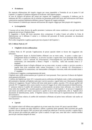 •

Il rimborso

Per mancata effettuazione del singolo viaggio per causa imputabile a Trenitalia di cui al punto 9.1 del
Capitolo 1 si applica il rimborso integrale di un decimo dell’importo pagato.
In caso di rinuncia all’utilizzo del carnet per esigenze del viaggiatore è consentito il rimborso con la
trattenuta del 20% a condizione che la richiesta sia presentata prima dell’inizio dell’utilizzazione dell’intero
carnet presso qualsiasi biglietteria abilitata o presso l’agenzia di viaggio emittente.
Non è ammesso il rimborso per mancata utilizzazione del singolo viaggio per fatto proprio del viaggiatore.
•

Le irregolarità

L’accesso ad un treno diverso da quello prenotato è ammesso alle stesse condizioni e con gli stessi limiti
temporali previsti per il biglietto Base
Il viaggiatore a bordo del treno prenotato deve comunicare il codice Carnet ed esibire la Carta di
fidelizzazione cui è abbinato il carnet e, a richiesta del personale di bordo, presentare un documento
d’identificazione.
Per le altre irregolarità si applica quanto previsto al punto 6 del Capitolo 1.
8.5. L’offerta Notte & AV
•

I biglietti e la loro utilizzazione

L’offerta Notte & AV prevede l’applicazione di prezzi speciali ridotti in favore dei viaggiatori che
utilizzano:
- collegamenti da/per la Sicilia/Calabria effettuati con un treno notte, in posto a sedere (per i
collegamenti da/per la Calabria) o in servizio cuccette o vagone letto (con esclusione delle vetture
Excelsior) e con il network AV (Frecciarossa e Frecciargento da e per Bs/Vr/Bz e Ve/Ud) in
connessione, con intercambio a Roma o Napoli e viceversa, nella sola seconda classe e 2^
standard;
- collegamenti da/per la Puglia effettuati con un treno notte, in posto a sedere o servizio cuccette o
vagone letto (con esclusione delle vetture Excelsior), e con il network AV (Frecciarossa e
Frecciargento) in connessione, con interscambio a Bologna e viceversa, nella sola seconda classe e
2^ standard.
L’offerta non è soggetta a contingentamento dei posti.
I biglietti sono validi esclusivamente per il giorno ed i treni prenotati. Non è previsto il rilascio dei biglietti
senza garanzia del posto.
L’utilizzo dei biglietti per treni AV è consentito previa esibizione del biglietto notte e della corrispondenza
del nominativo riportato sul biglietto notte (per i servizi cuccette e vagoni letto) con il documento d’identità
richiesto al viaggiatore. Sia per l’utilizzo del treno notte (posti a sedere, cuccette e VL) che per quello/i del
network AV il viaggiatore deve essere munito in corso di viaggio di un valido documento di identificazione.
E’ ammesso tuttavia il cambio del nominativo, esclusivamente sul primo treno utilizzato, sia a bordo del
treno notte che di quello AV, secondo quanto previsto al punto 6.3 del Capitolo 1. In tal caso il viaggiatore
sarà tenuto ad esibire sul/i treno/i successivo/i a quello in cui è stato regolarizzato, oltre ai biglietti ed al
documento di identificazione, anche il biglietto emesso a bordo treno per la regolarizzazione del cambio
del nominativo.
La regolarizzazione relativa al cambio del nominativo effettuata sul primo treno utilizzato vale anche sui
treni successivi.
•

I prezzi

Per i biglietti relativi all’offerta sono applicati sia ai treni notte che ai treni AV prezzi speciali ridotti.
L’offerta non si cumula con altre riduzioni e offerte a qualsiasi titolo spettanti, fatta eccezione per quella
prevista a favore dei ragazzi (30% sui prezzi già scontati per adulti per il servizio cuccette o vagone letto e
50% sui prezzi già scontati per adulti per i posti a sedere). In ogni caso, sono fatti salvi i minimi tariffari
previsti per ciascuna categoria di treno.

32

 