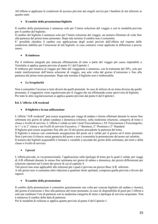 All’offerta si applicano le condizioni di accesso previste dai singoli servizi per i bambini di età inferiore ai
quattro anni.
•

Il cambio della prenotazione/biglietto

Il cambio della prenotazione è ammesso solo per l’intera soluzione del viaggio e con le modalità previste
per il cambio del biglietto.
Il cambio del biglietto è ammesso solo per l’intera soluzione del viaggio, un numero illimitato di volte fino
alla partenza del primo treno prenotato. Dopo tale termine il cambio non è consentito.
E’ possibile chiedere il cambio con applicazione degli sconti previsti dall’offerta nel rispetto delle
condizioni stabilite per l’emissione di tali biglietti, in caso contrario viene applicata la differenza a prezzo
intero.
•

Il rimborso

Per il rimborso integrale per mancata effettuazione di tutto o parte del viaggio per causa imputabile a
Trenitalia si applica quanto previsto al punto 9.1 del Capitolo 1.
Il rimborso per rinuncia al viaggio per fatto del viaggiatore è ammesso, con la trattenuta del 20%, solo per
totale inutilizzazione dell’intera soluzione di viaggio, una sola volta dal giorno d’emissione e fino alla
partenza del primo treno prenotato. Dopo tale termine il biglietto non è rimborsabile.
•

Le irregolarità

Non è consentito l’accesso a treni diversi da quelli prenotati. In caso di utilizzo di un treno diverso da quello
prenotato, il viaggiatore viene regolarizzato per il viaggio che sta effettuando come sprovvisto di biglietto.
Per tutte le altre regolarizzazioni si applica quanto previsto dal punto 6 del Capitolo1.
8.6. L’offerta A/R weekend
•

Il biglietto e la sua utilizzazione

L’offerta “A/R weekend” può essere acquistata per viaggi di andata e ritorno effettuati durante lo stesso fine
settimana nei giorni di sabato (andata) e domenica (ritorno), sulla medesima relazione, categoria di treno e
classe o livello di servizio. L’offerta è valida su tutti i treni Frecciabianca e AV Frecciarossa e Frecciargento,
in 1^ e in 2^ classe e nei livelli di servizio Executive, 1^ Business, 2^ Premium e 2^ Standard.
Il biglietto può essere acquistato fino alle ore 24 del giorno precedente la partenza del treno.
Il biglietto è emesso con contestuale assegnazione del posto ed è valido per il giorno ed il treno prenotati.
Non è previsto il rilascio senza garanzia del posto e non è consentita la prenotazione del posto nei salottini.
Il numero dei biglietti acquistabili è limitato e variabile a seconda dei giorni della settimana, dei treni e della
classe o livello di servizio.
•

I prezzi

L’offerta prevede, in via promozionale, l’applicazione sulle tipologie di treno per le quali è valida, per viaggi
di A/R effettuati durante lo stesso fine settimana nei giorni di sabato e domenica, dei prezzi differenziati per
relazione riportati nel Listino dei prezzi di cui al capitolo 4.
Tali prezzi non sono applicabili alle relazioni per i quali è previsto un prezzo Base A/R inferiore.
A tali prezzi non si cumulano altre riduzioni a qualsiasi titolo spettanti, compresa quella prevista a favore dei
ragazzi.
•

Il cambio della prenotazione

Il cambio della prenotazione è consentito gratuitamente una volta per ciascun biglietto (di andata e ritorno),
dal giorno d’emissione e fino alla partenza del treno prenotato, in caso di disponibilità di posti per l’offerta e
solo per cambiare l’ora di partenza con la medesima categoria di treno o tipologia di servizio acquistato. Non
è ammesso il cambio della data di partenza.
Per le modalità di richiesta si applica quanto previsto al punto 4 del Capitolo 1.

33

 