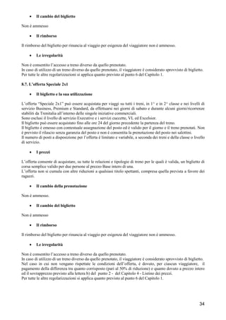 •

Il cambio del biglietto

Non è ammesso
•

Il rimborso

Il rimborso del biglietto per rinuncia al viaggio per esigenza del viaggiatore non è ammesso.
•

Le irregolarità

Non è consentito l’accesso a treno diverso da quello prenotato.
In caso di utilizzo di un treno diverso da quello prenotato, il viaggiatore è considerato sprovvisto di biglietto.
Per tutte le altre regolarizzazioni si applica quanto previsto al punto 6 del Capitolo 1.
8.7. L’offerta Speciale 2x1
•

Il biglietto e la sua utilizzazione

L’offerta “Speciale 2x1” può essere acquistata per viaggi su tutti i treni, in 1^ e in 2^ classe e nei livelli di
servizio Business, Premium e Standard, da effettuarsi nei giorni di sabato e durante alcuni giorni/ricorrenze
stabiliti da Trenitalia all’interno delle singole iniziative commerciali.
Sono esclusi il livello di servizio Executive e i servizi cuccette, VL ed Excelsior.
Il biglietto può essere acquistato fino alle ore 24 del giorno precedente la partenza del treno.
Il biglietto è emesso con contestuale assegnazione del posto ed è valido per il giorno e il treno prenotati. Non
è previsto il rilascio senza garanzia del posto e non è consentita la prenotazione del posto nei salottini.
Il numero di posti a disposizione per l’offerta è limitato e variabile, a seconda dei treni e della classe o livello
di servizio.
•

I prezzi

L’offerta consente di acquistare, su tutte le relazioni e tipologie di treno per le quali è valida, un biglietto di
corsa semplice valido per due persone al prezzo Base intero di una.
L’offerta non si cumula con altre riduzioni a qualsiasi titolo spettanti, compresa quella prevista a favore dei
ragazzi.
•

Il cambio della prenotazione

Non è ammesso.
•

Il cambio del biglietto

Non è ammesso
•

Il rimborso

Il rimborso del biglietto per rinuncia al viaggio per esigenza del viaggiatore non è ammesso.
•

Le irregolarità

Non è consentito l’accesso a treno diverso da quello prenotato.
In caso di utilizzo di un treno diverso da quello prenotato, il viaggiatore è considerato sprovvisto di biglietto.
Nel caso in cui non vengano rispettate le condizioni dell’offerta, è dovuto, per ciascun viaggiatore, il
pagamento della differenza tra quanto corrisposto (pari al 50% di riduzione) e quanto dovuto a prezzo intero
ed il sovrapprezzo previsto alla lettera b) del punto 2 - del Capitolo 4 - Listino dei prezzi.
Per tutte le altre regolarizzazioni si applica quanto previsto al punto 6 del Capitolo 1.

34

 
