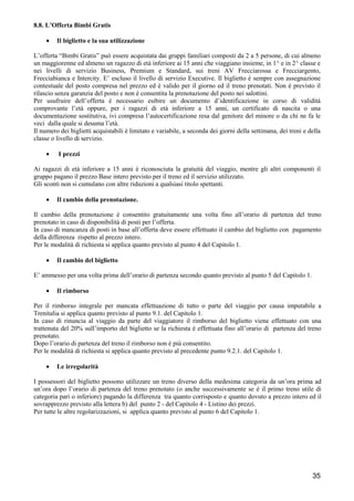 8.8. L’Offerta Bimbi Gratis
•

Il biglietto e la sua utilizzazione

L’offerta “Bimbi Gratis” può essere acquistata dai gruppi familiari composti da 2 a 5 persone, di cui almeno
un maggiorenne ed almeno un ragazzo di età inferiore ai 15 anni che viaggiano insieme, in 1^ e in 2^ classe e
nei livelli di servizio Business, Premium e Standard, sui treni AV Frecciarossa e Frecciargento,
Frecciabianca e Intercity. E’ escluso il livello di servizio Executive. Il biglietto è sempre con assegnazione
contestuale del posto compresa nel prezzo ed è valido per il giorno ed il treno prenotati. Non è previsto il
rilascio senza garanzia del posto e non è consentita la prenotazione del posto nei salottini.
Per usufruire dell’offerta è necessario esibire un documento d’identificazione in corso di validità
comprovante l’età oppure, per i ragazzi di età inferiore a 15 anni, un certificato di nascita o una
documentazione sostitutiva, ivi compresa l’autocertificazione resa dal genitore del minore o da chi ne fa le
veci dalla quale si desuma l’età.
Il numero dei biglietti acquistabili è limitato e variabile, a seconda dei giorni della settimana, dei treni e della
classe o livello di servizio.
•

I prezzi

Ai ragazzi di età inferiore a 15 anni è riconosciuta la gratuità del viaggio, mentre gli altri componenti il
gruppo pagano il prezzo Base intero previsto per il treno ed il servizio utilizzato.
Gli sconti non si cumulano con altre riduzioni a qualsiasi titolo spettanti.
•

Il cambio della prenotazione.

Il cambio della prenotazione è consentito gratuitamente una volta fino all’orario di partenza del treno
prenotato in caso di disponibilità di posti per l’offerta.
In caso di mancanza di posti in base all’offerta deve essere effettuato il cambio del biglietto con pagamento
della differenza rispetto al prezzo intero.
Per le modalità di richiesta si applica quanto previsto al punto 4 del Capitolo 1.
•

Il cambio del biglietto

E’ ammesso per una volta prima dell’orario di partenza secondo quanto previsto al punto 5 del Capitolo 1.
•

Il rimborso

Per il rimborso integrale per mancata effettuazione di tutto o parte del viaggio per causa imputabile a
Trenitalia si applica quanto previsto al punto 9.1. del Capitolo 1.
In caso di rinuncia al viaggio da parte del viaggiatore il rimborso del biglietto viene effettuato con una
trattenuta del 20% sull’importo del biglietto se la richiesta è effettuata fino all’orario di partenza del treno
prenotato.
Dopo l’orario di partenza del treno il rimborso non è più consentito.
Per le modalità di richiesta si applica quanto previsto al precedente punto 9.2.1. del Capitolo 1.
•

Le irregolarità

I possessori del biglietto possono utilizzare un treno diverso della medesima categoria da un’ora prima ad
un’ora dopo l’orario di partenza del treno prenotato (o anche successivamente se è il primo treno utile di
categoria pari o inferiore) pagando la differenza tra quanto corrisposto e quanto dovuto a prezzo intero ed il
sovrapprezzo previsto alla lettera b) del punto 2 - del Capitolo 4 - Listino dei prezzi.
Per tutte le altre regolarizzazioni, si applica quanto previsto al punto 6 del Capitolo 1.

35

 