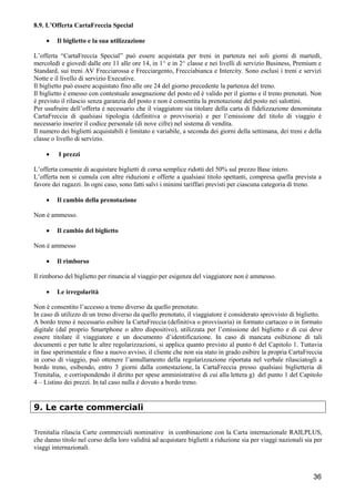 8.9. L’Offerta CartaFreccia Special
•

Il biglietto e la sua utilizzazione

L’offerta “CartaFreccia Special” può essere acquistata per treni in partenza nei soli giorni di martedì,
mercoledì e giovedì dalle ore 11 alle ore 14, in 1^ e in 2^ classe e nei livelli di servizio Business, Premium e
Standard, sui treni AV Frecciarossa e Frecciargento, Frecciabianca e Intercity. Sono esclusi i treni e servizi
Notte e il livello di servizio Executive.
Il biglietto può essere acquistato fino alle ore 24 del giorno precedente la partenza del treno.
Il biglietto è emesso con contestuale assegnazione del posto ed è valido per il giorno e il treno prenotati. Non
è previsto il rilascio senza garanzia del posto e non è consentita la prenotazione del posto nei salottini.
Per usufruire dell’offerta è necessario che il viaggiatore sia titolare della carta di fidelizzazione denominata
CartaFreccia di qualsiasi tipologia (definitiva o provvisoria) e per l’emissione del titolo di viaggio è
necessario inserire il codice personale (di nove cifre) nel sistema di vendita.
Il numero dei biglietti acquistabili è limitato e variabile, a seconda dei giorni della settimana, dei treni e della
classe o livello di servizio.
•

I prezzi

L’offerta consente di acquistare biglietti di corsa semplice ridotti del 50% sul prezzo Base intero.
L’offerta non si cumula con altre riduzioni e offerte a qualsiasi titolo spettanti, compresa quella prevista a
favore dei ragazzi. In ogni caso, sono fatti salvi i minimi tariffari previsti per ciascuna categoria di treno.
•

Il cambio della prenotazione

Non è ammesso.
•

Il cambio del biglietto

Non è ammesso
•

Il rimborso

Il rimborso del biglietto per rinuncia al viaggio per esigenza del viaggiatore non è ammesso.
•

Le irregolarità

Non è consentito l’accesso a treno diverso da quello prenotato.
In caso di utilizzo di un treno diverso da quello prenotato, il viaggiatore è considerato sprovvisto di biglietto.
A bordo treno è necessario esibire la CartaFreccia (definitiva o provvisoria) in formato cartaceo o in formato
digitale (dal proprio Smartphone o altro dispositivo), utilizzata per l’emissione del biglietto e di cui deve
essere titolare il viaggiatore e un documento d’identificazione. In caso di mancata esibizione di tali
documenti e per tutte le altre regolarizzazioni, si applica quanto previsto al punto 6 del Capitolo 1. Tuttavia
in fase sperimentale e fino a nuovo avviso, il cliente che non sia stato in grado esibire la propria CartaFreccia
in corso di viaggio, può ottenere l’annullamento della regolarizzazione riportata nel verbale rilasciatogli a
bordo treno, esibendo, entro 3 giorni dalla contestazione, la CartaFreccia presso qualsiasi biglietteria di
Trenitalia, e corrispondendo il diritto per spese amministrative di cui alla lettera g) del punto 1 del Capitolo
4 – Listino dei prezzi. In tal caso nulla è dovuto a bordo treno.

9. Le carte commerciali
Trenitalia rilascia Carte commerciali nominative in combinazione con la Carta internazionale RAILPLUS,
che danno titolo nel corso della loro validità ad acquistare biglietti a riduzione sia per viaggi nazionali sia per
viaggi internazionali.

36

 