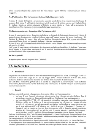 intero (ossia la differenza tra i prezzi interi dei treni espressi e quelli del treno o servizio con cui intende
viaggiare).
9.4. L’utilizzazione delle Carte commerciali e dei biglietti a prezzo ridotto
L’inizio di validità dei biglietti a prezzo ridotto acquistati con la Carta deve avvenire non oltre la data di
scadenza della stessa. A tali biglietti si applicano tutte le condizioni di utilizzo previste per il biglietto Base.
Il titolare è tenuto ad esibire unitamente al biglietto a prezzo ridotto la Carta ed un documento di
identificazione. Non è ammesso il rimborso della Carta per alcun motivo.
9.5. Furto, smarrimento e distruzione delle Carte commerciali
In caso di smarrimento, furto e distruzione della Carta, su domanda dell'interessato è ammesso il rilascio di
un duplicato previo pagamento, a titolo di rimborso spese, dell’importo previsto alla lettera g) del punto 1 del
Capitolo 4 – Listino dei prezzi., fatto salvo per la Carta d’argento in favore delle persone che abbiano
compiuto i 75 anni di età, per le quali il duplicato è rilasciato gratuitamente.
In caso di furto, alla richiesta di duplicato della Carta dovrà essere allegata la preventiva denuncia presentata
all’Autorità di Polizia.
Nell’ipotesi di smarrimento e distruzione o deterioramento della Carta alla richiesta di duplicato l’interessato
dovrà allegare la dichiarazione sostitutiva di atto di notorietà formulata a cura dello stesso secondo quanto
previsto in materia dalla legislazione vigente.
9.6. Le irregolarità
Si applica quanto previsto dal punto 6 del Capitolo 1.

10. La Carta Blu
•

I beneficiari

Le persone con disabilità residenti in Italia e rientranti nelle categorie di cui all’art. 1 della legge 18/80 o i
sordomuti ai sensi della Legge n° 381 del 26 maggio 1970, possono richiedere la Carta Blu, dietro
esibizione di idonea certificazione attestante tale diritto e di un documento di identificazione.
La Carta Blu è nominativa, gratuita ed ha la validità di cinque anni o, se l'invalidità è stata dichiarata
revisionabile, ha la medesima validità dichiarata nella certificazione di inabilità rilasciata e comunque non
superiore a cinque anni.
•

I prezzi

La Carta consente la gratuità o il pagamento di un prezzo ridotto per l’accompagnatore:
- nel caso di treni Espressi, Intercity ed Intercity notte viene rilasciato un unico biglietto Base al
prezzo intero previsto per il treno utilizzato valido per il titolare ed il suo accompagnatore;
- nel caso di treni FB, AV FR e FA o di servizio in vettura letto o cuccetta, viene rilasciato un unico
biglietto, valido per il titolare ed il suo accompagnatore per effettuare un viaggio di corsa
semplice, il cui importo è pari alla somma dei prezzi di un biglietto Base al prezzo intero previsto
per il treno utilizzato di 1^ o 2^ classe o per i livelli di servizio 1^ Business, 2^ Premium o 2^
Standard, e di un cambio servizio (per il servizio cuccetta o VL è il cambio servizio previsto nel
Capitolo 4 – Listino dei prezzi, per gli altri treni il cambio servizio è pari alla differenza tra i
prezzi interi per treni IC e quelli per il treno di categoria superiore con cui si vuole viaggiare).
Nel caso in cui il titolare della Carta Blu sia un bambino da 0 a 15 anni il biglietto per il treno utilizzato viene
emesso con lo sconto del 50%, fermo restando l’applicazione della gratuità o del prezzo ridotto previsto per
l’accompagnatore di cui al comma precedente.
Sono escluse dalle riduzioni di cui ai punti precedenti il livello di servizio Executive e le vetture Excelsior.
L’accompagnatore deve essere maggiorenne. Le agevolazioni accordate dalla Carta Blu non sono cumulabili
con altre agevolazioni, ad eccezione della riduzione accordata agli elettori e non si estendono:

38

 