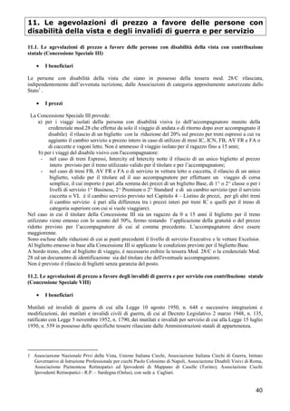11. Le agevolazioni di prezzo a favore delle persone con
disabilità della vista e degli invalidi di guerra e per servizio
11.1. Le agevolazioni di prezzo a favore delle persone con disabilità della vista con contribuzione
statale (Concessione Speciale III)
•

I beneficiari

Le persone con disabilità della vista che siano in possesso della tessera mod. 28/C rilasciata,
indipendentemente dall’avvenuta iscrizione, dalle Associazioni di categoria appositamente autorizzate dallo
Stato1 .
•

I prezzi

La Concessione Speciale III prevede:
a) per i viaggi isolati della persona con disabilità visiva (o dell’accompagnatore munito della
credenziale mod.28 che effettui da solo il viaggio di andata o di ritorno dopo aver accompagnato il
disabile) il rilascio di un biglietto con la riduzione del 20% sul prezzo per treni espressi a cui va
aggiunto il cambio servizio a prezzo intero in caso di utilizzo di treni IC, ICN, FB, AV FR e FA o
di cuccette e vagoni letto. Non è ammesso il viaggio isolato per il ragazzo fino a 15 anni;
b) per i viaggi del disabile visivo con l'accompagnatore:
- nel caso di treni Espressi, Intercity ed Intercity notte il rilascio di un unico biglietto al prezzo
intero previsto per il treno utilizzato valido per il titolare e per l’accompagnatore;
- nel caso di treni FB, AV FR e FA o di servizio in vettura letto o cuccetta, il rilascio di un unico
biglietto, valido per il titolare ed il suo accompagnatore per effettuare un viaggio di corsa
semplice, il cui importo è pari alla somma dei prezzi di un biglietto Base, di 1^ o 2^ classe o per i
livelli di servizio 1^ Business, 2^ Premium o 2^ Standard e di un cambio servizio (per il servizio
cuccetta o VL è il cambio servizio previsto nel Capitolo 4 – Listino de prezzi, per gli altri treni
il cambio servizio è pari alla differenza tra i prezzi interi per treni IC e quelli per il treno di
categoria superiore con cui si vuole viaggiare).
Nel caso in cui il titolare della Concessione III sia un ragazzo da 0 a 15 anni il biglietto per il treno
utilizzato viene emesso con lo sconto del 50%, fermo restando l’applicazione della gratuità o del prezzo
ridotto previsto per l’accompagnatore di cui al comma precedente. L’accompagnatore deve essere
maggiorenne.
Sono escluse dalle riduzioni di cui ai punti precedenti il livello di servizio Executive e le vetture Excelsior.
Al biglietto emesso in base alla Concessione III si applicano le condizioni previste per il biglietto Base.
A bordo treno, oltre al biglietto di viaggio, è necessario esibire la tessera Mod. 28/C o la credenziale Mod.
28 ed un documento di identificazione sia del titolare che dell'eventuale accompagnatore.
Non è previsto il rilascio di biglietti senza garanzia del posto.
11.2. Le agevolazioni di prezzo a favore degli invalidi di guerra e per servizio con contribuzione statale
(Concessione Speciale VIII)
•

I beneficiari

Mutilati ed invalidi di guerra di cui alla Legge 10 agosto 1950, n. 648 e successive integrazioni e
modificazioni, dei mutilati e invalidi civili di guerra, di cui al Decreto Legislativo 2 marzo 1948, n. 135,
ratificato con Legge 5 novembre 1952, n. 1790, dei mutilati e invalidi per servizio di cui alla Legge 15 luglio
1950, n. 539 in possesso delle specifiche tessere rilasciate dalle Amministrazioni statali di appartenenza.

1 Associazione Nazionale Privi della Vista, Unione Italiana Ciechi, Associazione Italiana Ciechi di Guerra, Istituto
Governativo di Istruzione Professionale per ciechi Paolo Colosimo di Napoli, Associazione Disabili Visivi di Roma,
Associazione Piemontese Retinopatici ed Ipovedenti di Mappano di Caselle (Torino), Associazione Ciechi
Ipovedenti Retinopatici - R.P. – Sardegna (Onlus), con sede a Cagliari.

40

 