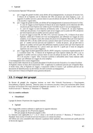•

I prezzi

La Concessione Speciale VIII prevede:
a)

per i viaggi dei grandi invalidi, senza diritto all’accompagnamento, in possesso di tessera I ter,
il rilascio di un biglietto con la riduzione del 30% sul prezzo per treni Espressi, a cui va
aggiunto il cambio servizio a prezzo intero in caso di utilizzo di treni IC, ICN, FB, AV FR e FA
o di cuccette e vagoni letto;
b)
per i viaggi dei grandi invalidi, con diritto all’accompagnamento in possesso di tessera I o I bis:
- in caso di viaggio su treni Espressi il rilascio di un unico biglietto con la riduzione del 30%
sul prezzo per treni Espressi ma valido sia per l’invalido sia per il suo accompagnatore;
- in caso di viaggio su treni Intercity ed Intercity notte il rilascio di un unico biglietto,
valido per due persone, il cui importo è pari ad un viaggio con lo sconto del 30% sul prezzo
per treni Espressi più un cambio servizio a prezzo intero;
- in caso di viaggi su treni FB, AV FR e FA e servizio cuccetta e VL, il rilascio di un unico
biglietto, valido per il titolare ed il suo accompagnatore, per effettuare un viaggio di corsa
semplice, il cui importo è pari alla somma dei prezzi di un biglietto Base per treni Espressi
ridotto del 30% e di due cambi servizio a prezzo intero (per il servizio cuccetta o VL sono
pari al cambio servizio previsto nel Capitolo 4 – Listino de prezzi, per gli altri treni si
applica un cambio servizio pari alla differenza rispetto ai prezzi interi per treni Espressi ed
uno pari alla differenza tra i prezzi interi per treni IC e quelli per il treno di categoria
superiore con cui si vuole viaggiare).
c)
per i viaggi degli invalidi appartenenti alla II e III/IV categoria, in possesso rispettivamente di 4
e 2 scontrini (mod. 39), il rilascio di un biglietto per treni espressi ridotto del 10% a cui va
aggiunto il cambio servizio a prezzo intero in caso di utilizzo di treni IC, ICN, FB, AV FR e
FA o di cuccette e vagoni letto. Ciascuno scontrino è utilizzabile entro l’anno indicato sullo
stesso per effettuare un viaggio di corsa semplice.
L’accompagnatore deve essere maggiorenne.
Sono escluse dalle riduzioni di cui ai punti precedenti il livello di servizio Executive e le vetture Excelsior.
Al biglietto emesso in base alla Concessione VIII si applicano le condizioni previste per il biglietto Base.
A bordo treno, oltre al biglietto di viaggio, è necessario esibire le tessere o gli scontrini previsti ed un
documento di identificazione sia del titolare che dell’eventuale accompagnatore.
Non è previsto il rilascio di biglietti senza garanzia del posto.

12. I viaggi dei gruppi
In favore di gruppi che viaggiano insieme su treni Alta Velocità Frecciarossa e Frecciargento,
Frecciabianca, Espressi, Intercity, Intercity notte o in carrozza cuccetta o letto (con esclusione delle vetture
Excelsior ed Excelsior E4) viene rilasciato il biglietto per comitive in 1^ e in 2^ classe su tutti i treni e nei
livelli di servizio 1^ Business, 2^ Premium e 2^ Standard.
12.1. Le comitive ordinarie
•

I beneficiari

I gruppi di almeno 10 persone che viaggiano insieme.
•

I prezzi

Per i viaggi delle comitive ordinarie si applicano le seguenti riduzioni:
- 20% per gruppi da 10 a 49 persone paganti;
- 30% per gruppi da 50 persone paganti e oltre.
Le riduzioni sono applicabili in 1^ e in 2^ classe e nei livelli di servizio 1^ Business, 2^ Premium e 2^
Standard. Sono esclusi il livello di servizio Executive e le vetture Excelsior.
All’offerta non sono cumulabili altre riduzioni a qualsiasi titolo spettanti, fatta eccezione per quella prevista
in favore dei ragazzi.

41

 
