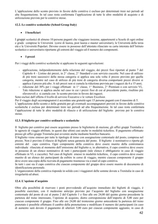 L’applicazione dello sconto previsto in favore delle comitive è escluso per determinati treni nei periodi ad
alta frequentazione. In tal caso resta confermata l’applicazione di tutte le altre modalità di acquisto e di
utilizzazione previste per le comitive stesse.
12.2. Le comitive scolastiche (School Group Italy)
•

I beneficiari

I gruppi scolastici di almeno 10 persone paganti che viaggiano insieme, appartenenti a Scuole di ogni ordine
e grado comprese le Università (corsi di laurea, post laurea e master universitari), le Università della terza
età e le Università Popolari. Devono essere in possesso dell’attestato rilasciato su carta intestata dell’Istituto
scolastico o universitario riportante gli estremi del viaggio ed il numero dei componenti.
•

I prezzi

Per i viaggi delle comitive scolastiche si applicano le seguenti agevolazioni:
- applicazione, indipendentemente dalla relazione del viaggio, dei prezzi fissi riportati al punto 7 del
Capitolo 4 – Listino dei prezzi, in 2^ classe, 2^ Standard o con servizio cuccette. Nel caso di utilizzo
di più treni successivi della stessa categoria si applica una sola volta il prezzo previsto per quella
categoria, mentre nel caso di utilizzo di più treni di categoria diversa comportanti prezzi diversi si
applica il prezzo più alto. A tali prezzi non si cumula la riduzione prevista per i ragazzi da 4 a 15 anni;
- riduzione del 30% per i viaggi effettuati in 1^ classe, 1^ Business, 2^ Premium o con servizio VL.
Tale riduzione si applica anche nel caso in cui i prezzi fissi di cui al precedente punto, risultino più
sfavorevoli e si cumula con lo sconto previsto in favore dei ragazzi.
Sono esclusi dall’offerta il livello di servizio Executive e le vetture Excelsior.
Per il viaggio degli accompagnatori è accordata una gratuità ogni 15 persone paganti con il massimo di 5.
L’applicazione dello sconto e della gratuità per gli eventuali accompagnatori previsti in favore delle comitive
scolastiche è esclusa per determinati treni nei periodi ad alta frequentazione. In tal caso resta confermata
l’applicazione di tutte le altre modalità di rilascio e di utilizzazione del biglietto previste per le comitive
stesse.
12.3. Il biglietto per comitive ordinarie e scolastiche
Il biglietto per comitive può essere acquistato presso le biglietterie di stazione, gli uffici gruppi Trenitalia e
le agenzie di viaggio abilitate, in questi due ultimi casi anche in modalità ticketless. Il pagamento effettuato
presso gli uffici gruppi Trenitalia può avvenire anche mediante bonifico bancario.
Il biglietto viene emesso per tutte le tipologie di treno con assegnazione contestuale del posto, compresa nel
prezzo. Non è previsto il rilascio di biglietti senza garanzia del posto. Il biglietto è nominativo e riporta gli
estremi del capo comitiva. Ogni componente della comitiva deve essere munito della contromarca
individuale rilasciata al momento dell’emissione del biglietto o, in alternativa, il capo comitiva deve essere
in possesso di un elenco nominativo di tutti i partecipanti (tale elenco è obbligatorio in caso di viaggio
effettuato in VL e cuccette). Nel caso di biglietti emessi in modalità ticketless, il capo comitiva deve essere
munito di un elenco dei partecipanti da esibire in corso di viaggio, mentre ciascun componente il gruppo
deve avere una copia della ricevuta di pagamento trasmessa via e-mail al capo comitiva.
In tutti i casi sia il capo comitiva che ciascun componente del gruppo deve essere munito di documento di
identificazione personale.
L’organizzatore della comitiva risponde in solido con i viaggiatori delle somme dovute a Trenitalia in caso di
irregolarità ed abusi.
12.4. L’opzione d’acquisto
Oltre alla possibilità di riservare i posti provvedendo all’acquisto immediato dei biglietti di viaggio, è
possibile esercitare, con il medesimo anticipo previsto per l’acquisto del biglietto con assegnazione
contestuale del posto di cui al punto 2 del Capitolo 1 e fino alle ore 24,00 del quinto giorno precedente la
partenza del treno interessato, l’opzione di acquisto, dietro corresponsione dell’importo di 5,00 euro per
ciascun componente il gruppo. Fino alle ore 24,00 del trentesimo giorno antecedente la partenza del treno
prenotato è possibile effettuare il cambio della prenotazione e modificare il numero dei partecipanti (in caso
di aumento sarà dovuto il pagamento di ulteriori 5,00 euro per ciascun componente aggiunto, in caso di

42

 