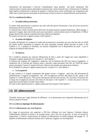 diminuzione dei partecipanti è previsto l’annullamento senza penalità del posto rinunciato). Dal
ventinovesimo al quinto giorno antecedente la partenza per i posti rinunciati non è ammesso più il rimborso
degli importi corrisposti per l’opzione di acquisto e l’opzione deve essere confermata con il pagamento del
saldo entro il quinto giorno antecedente la partenza per evitare la rimessa in disponibilità dei posti prenotati.
12.5. Le condizioni di utilizzo
•

Il cambio della prenotazione

Il cambio della prenotazione è ammesso una sola volta dal giorno d’emissione e fino ad un’ora successiva
alla partenza del treno prenotato.
La richiesta deve essere avanzata prima dell’orario di partenza presso qualsiasi biglietteria, ufficio gruppi o
agenzia di viaggio, dopo tale termine può essere presentata esclusivamente presso la biglietteria e l’ufficio
gruppi ubicati nella stazione di partenza del treno indicata sul biglietto.
Per quanto non previsto si applica il punto 4 del Capitolo 1.
•

Il cambio del biglietto

Il cambio del biglietto (ivi compreso il cambio del nominativo) è consentito, per una volta fino alle ore 24,00
del quinto giorno precedente la partenza del treno prenotato secondo quanto previsto al punto 5 del
Capitolo 1, se, a giudizio di Trenitalia, sia ritenuto compatibile con la disponibilità dei posti e con le
esigenze di trasporto della Società.
•

Il rimborso

Per il rimborso integrale per mancata effettuazione di tutto o parte del viaggio per causa imputabile a
Trenitalia si applica quanto previsto al punto 9.1. del Capitolo 1.
Il rimborso per esigenze dei viaggiatori è ammesso, con la trattenuta del 20% per ciascun viaggiatore, a
condizione che la richiesta per rinuncia totale o parziale venga presentata fino alle ore 24,00 del quinto
giorno precedente l’orario di partenza del treno. Decorso tale termine non spetta alcun rimborso.
Per le modalità di richiesta si applica quanto previsto al punto 9.2.1. del Capitolo 1 .
•

Le irregolarità

Il capo comitiva o il singolo componente del gruppo trovato a viaggiare sprovvisto del documento di
identificazione è soggetto al pagamento del solo sovrapprezzo previsto alla lettera b) del punto 2 del
Capitolo 4 - Listino dei prezzi. Nel caso di utilizzazione del servizio cuccette, VL, Excelsior o Excelsior E4,
in luogo del sovrapprezzo previsto alla lettera b) del punto 2 del Capitolo 4 - Listino dei prezzi è dovuto
quello previsto alla lettera a1) dello stesso punto.
Per tutte le altre regolarizzazioni si applica quanto previsto al punto 6 dal Capitolo 1.

13. Gli abbonamenti
Trenitalia rilascia per viaggi illimitati da effettuarsi in un determinato arco temporale abbonamenti per le
diverse categorie di treno.

13.1. Le diverse tipologie di abbonamento
13.1.1. L’abbonamento per treni Espressi
Per viaggi di percorrenza non superiore a 250 Km. effettuati con treni Espressi, Trenitalia rilascia
l’abbonamento ordinario di prima e di seconda classe, salvo che non sia previsto, in base ad accordi di
integrazione, il rilascio esclusivamente di biglietti di abbonamento di tariffe integrate del gruppo 41. Il
biglietto di abbonamento ordinario mensile non è valido per viaggiare sui treni Regionali.

43

 