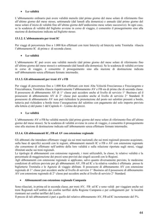 •

La validità

L’abbonamento ordinario può avere validità mensile (dal primo giorno del mese solare di riferimento fino
all’ultimo giorno del mese stesso, settimanale (dal lunedì alla domenica) e annuale (dal primo giorno del
mese solare d’inizio di validità fino all’ultimo giorno dell’undicesimo mese solare successivo). In ogni caso,
se la scadenza di validità del biglietto avviene in corso di viaggio, è consentito il proseguimento sino alla
stazione di destinazione indicata sul biglietto stesso.
13.1.2. L’abbonamento per treni IC
Per viaggi di percorrenza fino a 1.000 Km effettuati con treni Intercity ed Intercity notte Trenitalia rilascia
l’abbonamento IC di prima e di seconda classe.
•

La validità

L’abbonamento IC può avere una validità mensile (dal primo giorno del mese solare di riferimento fino
all’ultimo giorno del mese stesso) o settimanale (dal lunedì alla domenica). Se la scadenza di validità avviene
in corso di viaggio, é consentito il proseguimento sino alla stazione di destinazione indicata
sull’abbonamento senza effettuare fermate intermedie.
13.1.3. Gli abbonamenti per treni AV e FB
Per viaggi di percorrenza fino a 1.000 Km effettuati con treni Alta Velocità Frecciarossa e Frecciargento e
Frecciabianca, Trenitalia rilascia rispettivamente l’abbonamento AV e FB sia di prima che di seconda classe.
Il possessore di abbonamento AV di 1^ classe può accedere anche al livello di servizio 1^ Business ed il
possessore di abbonamento AV di 2^ classe può accedere anche al livello di servizio 2^ Standard. Il
possessore di abbonamento AV non può richiedere la prenotazione del posto nei salottini presenti a bordo,
tuttavia può richiedere a bordo treno l’assegnazione del salottino con pagamento del solo importo previsto
alla lettera e) del punto 1 del Capitolo 4 – Listino dei prezzi.
•

La validità

L’abbonamento AV o FB ha validità mensile (dal primo giorno del mese solare di riferimento fino all’ultimo
giorno del mese stesso). Se la scadenza di validità avviene in corso di viaggio, é consentito il proseguimento
sino alla stazione di destinazione indicata sull’abbonamento senza effettuare fermate intermedie.
13.1.4. Gli abbonamenti IC, FB ed AV con estensione regionale
Gli abbonati che intendano effettuare viaggi sia sui treni nazionali che sui treni regionali possono acquistare,
sulla base di specifici accordi con le regioni, abbonamenti mensili IC o FB o AV con estensione regionale
che consentono di effettuare nell’ambito della loro validità e sulla relazione riportata sugli stessi, viaggi
illimitati anche sui treni regionali.
Le tipologie di abbonamenti con estensione regionale, i treni utilizzabili, la classe, le relative validità e la
percentuale di maggiorazione dei prezzi sono previsti dai singoli accordi con le Regioni.
Agli abbonamenti con estensione regionale si applicano, salvo quanto diversamente previsto, le medesime
condizioni di utilizzo previste per gli abbonamenti AV, FB ed IC e la relativa vendita è effettuata presso le
biglietterie Trenitalia e le Agenzie di viaggio abilitate. Il possessore di abbonamento AV con estensione
regionale di 1^ classe può accedere anche al livello di servizio 1^ Business ed il possessore di abbonamento
AV con estensione regionale di 2^ classe può accedere anche al livello di servizio 2^ Standard.
•

Abbonamenti con estensione regionale Campania

Sono rilasciati, in prima ed in seconda classe, per treni AV, FB ed IC e sono validi per viaggiare anche sui
treni Regionali nell’ambito dei confini tariffari della Regione Campania e per collegamenti per le località
rientranti nei confini tariffari del Lazio.
Il prezzo di tali abbonamenti è pari a quello del relativo abbonamento AV, FB ed IC incrementato del 5%.

44

 