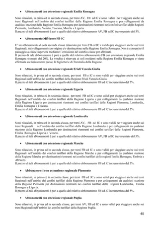 •

Abbonamenti con estensione regionale Emilia Romagna

Sono rilasciati, in prima ed in seconda classe, per treni AV, FB ed IC e sono validi per viaggiare anche sui
treni Regionali nell’ambito dei confini tariffari della Regione Emilia Romagna e per collegamenti da
qualsiasi stazione della Regione Emilia Romagna per destinazioni rientranti nei confini tariffari delle Regioni
Piemonte, Lombardia, Veneto, Toscana, Marche e Liguria.
Il prezzo di tali abbonamenti è pari a quello del relativo abbonamento AV, FB ed IC incrementato del 5%.
•

Abbonamento MiMuovo FB-IC

E’ un abbonamento di sola seconda classe rilasciato per treni FB ed IC e valido per viaggiare anche sui treni
Regionali, sui collegamenti con origine e/o destinazione nella Regione Emilia Romagna. Non è consentito il
passaggio a classe superiore mediante l’emissione del cambio classe per abbonati.
Il prezzo di tale abbonamento è pari a quello del relativo abbonamento FB con estensione regionale Emilia
Romagna scontato del 20%. La vendita è riservata ai soli residenti nella Regione Emilia Romagna e viene
effettuata esclusivamente presso le biglietterie di Trenitalia della Regione.
•

Abbonamenti con estensione regionale Friuli Venezia Giulia

Sono rilasciati, in prima ed in seconda classe, per treni FB e IC e sono validi per viaggiare anche sui treni
Regionali nell’ambito dei confini tariffari della Regione Friuli Venezia Giulia.
Il prezzo di tali abbonamenti è pari a quello del relativo abbonamento FB ed IC incrementato del 5%.
•

Abbonamenti con estensione regionale Liguria

Sono rilasciati, in prima ed in seconda classe, per treni FB ed IC e sono validi per viaggiare anche sui treni
Regionali nell’ambito dei confini tariffari della Regione Liguria e per collegamenti da qualsiasi stazione
della Regione Liguria per destinazioni rientranti nei confini tariffari delle Regioni Piemonte, Lombardia,
Emilia Romagna e Toscana.
Il prezzo di tali abbonamenti è pari a quello del relativo abbonamento FB ed IC incrementato del 5%.
•

Abbonamenti con estensione regionale Lombardia

Sono rilasciati, in prima ed in seconda classe, per treni AV, FB ed IC e sono validi per viaggiare anche sui
treni Regionali nell’ambito dei confini tariffari della Regione Lombardia e per collegamenti da qualsiasi
stazione della Regione Lombardia per destinazioni rientranti nei confini tariffari delle Regioni Piemonte,
Emilia Romagna, Liguria e Veneto.
Il prezzo di tali abbonamenti è pari a quello del relativo abbonamento AV, FB ed IC incrementato del 5%.
•

Abbonamenti con estensione regionale Marche

Sono rilasciati, in prima ed in seconda classe, per treni FB ed IC e sono validi per viaggiare anche sui treni
Regionali nell’ambito dei confini tariffari della Regione Marche e per collegamenti da qualsiasi stazione
della Regione Marche per destinazioni rientranti nei confini tariffari delle regioni Emilia Romagna, Umbria e
Abruzzo.
Il prezzo di tali abbonamenti è pari a quello del relativo abbonamento FB ed IC incrementato del 5%.

•

Abbonamenti con estensione regionale Piemonte

Sono rilasciati, in prima ed in seconda classe, per treni FB ed IC e sono validi per viaggiare anche sui treni
Regionali nell’ambito dei confini tariffari della Regione Piemonte e per collegamenti da qualsiasi stazione
della Regione Piemonte per destinazioni rientranti nei confini tariffari delle regioni Lombardia, Emilia
Romagna e Liguria.
Il prezzo di tali abbonamenti è pari a quello del relativo abbonamento FB ed IC incrementato del 5%.
•

Abbonamenti con estensione regionale Puglia

Sono rilasciati, in prima ed in seconda classe, per treni AV, FB ed IC e sono validi per viaggiare anche sui
treni Regionali nell’ambito dei confini tariffari della Regione Puglia.

45

 