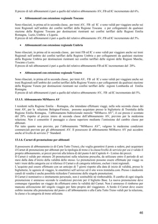 Il prezzo di tali abbonamenti è pari a quello del relativo abbonamento AV, FB ed IC incrementato del 6%.
•

Abbonamenti con estensione regionale Toscana

Sono rilasciati, in prima ed in seconda classe, per treni AV, FB ed IC e sono validi per viaggiare anche sui
treni Regionali nell’ambito dei confini tariffari della Regione Toscana e per collegamenti da qualsiasi
stazione della Regione Toscana per destinazioni rientranti nei confini tariffari delle Regioni Emilia
Romagna, Lazio, Umbria e Liguria.
Il prezzo di tali abbonamenti è pari a quello del relativo abbonamento AV, FB ed IC incrementato del 5%.
•

Abbonamenti con estensione regionale Umbria

Sono rilasciati, in prima ed in seconda classe, per treni FB ed IC e sono validi per viaggiare anche sui treni
Regionali nell’ambito dei confini tariffari della Regione Umbria e per collegamenti da qualsiasi stazione
della Regione Umbria per destinazioni rientranti nei confini tariffari delle regioni delle Regioni Marche,
Toscana e Lazio.
Il prezzo di tali abbonamenti è pari a quello del relativo abbonamento FB ed IC incrementato del 20%.
•

Abbonamenti con estensione regionale Veneto

Sono rilasciati, in prima ed in seconda classe, per treni AV, FB ed IC e sono validi per viaggiare anche sui
treni Regionali nell’ambito dei confini tariffari della Regione Veneto e per collegamenti da qualsiasi stazione
della Regione Veneto per destinazioni rientranti nei confini tariffari delle regioni Lombardia ed Emilia
Romagna.
Il prezzo di tali abbonamenti è pari a quello del relativo abbonamento AV, FB ed IC incrementato del 5%.
13.1.5. Abbonamento MiMuovo AV
I residenti nella Regione Emilia – Romagna, che intendano effettuare viaggi, nella sola seconda classe dei
treni AV, per la relazione Bologna-Firenze, possono acquistare presso le biglietterie di Trenitalia della
Regione Emilia Romagna, l’abbonamento bidirezionale mensile “MiMuovo AV”, il cui prezzo è scontato
del 20% rispetto al prezzo intero di seconda classe dell’abbonamento AV, previsto per la medesima
relazione. Non è consentito il passaggio a classe superiore mediante l’emissione del cambio classe per
abbonati.
Per tutto quanto non previsto, per l’abbonamento “MiMuovo AV”, valgono le medesime condizioni
commerciali previste per gli abbonamenti AV. Il possessore di abbonamento MiMuovo AV può accedere
anche al livello di servizio 2^ Standard.
13.1.6. Carnet di prenotazione per abbonati
Il possessore di abbonamento (o di Carta Tutto Treno), che voglia garantirsi il posto a sedere, può acquistare
il Carnet di prenotazione per abbonati per la tipologia di treno e la classe/livello di servizio per cui è valido il
proprio abbonamento, ai prezzi previsti alla lettera d) del punto 6 del Capitolo 4 - Listino dei prezzi.
Il Carnet è valido per ottenere 20 prenotazioni sulla relazione prescelta, da utilizzare entro il periodo di sei
mesi dalla data d’inizio della validità dello stesso. Le prenotazioni possono essere effettuate per viaggi su
tutti i treni della categoria cui si riferisce il Carnet o di categoria inferiore, esclusi i treni regionali.
L’acquisto può essere effettuato con un anticipo di 7 giorni rispetto alla data di inizio di validità, presso le
biglietterie, le agenzie di viaggio, le emettitrici self service ed il sito www.trenitalia.com. Presso i medesimi
canali di vendita è anche possibile richiedere l’emissione delle singole prenotazioni.
Il Carnet è nominativo e strettamente personale, non è sostituibile né rimborsabile. Il cambio di ogni singola
prenotazione è ammesso secondo le condizioni previste per il biglietto Base. La nuova prenotazione deve
comunque riguardare un viaggio da effettuarsi entro la validità del Carnet. Non è ammesso il rimborso per
mancata utilizzazione del singolo viaggio per fatto proprio del viaggiatore. A bordo il Carnet deve essere
esibito insieme alla prenotazione del posto e all’abbonamento o alla Carta Tutto Treno validi per la relazione,
la classe e la categoria di treno utilizzata.

46

 