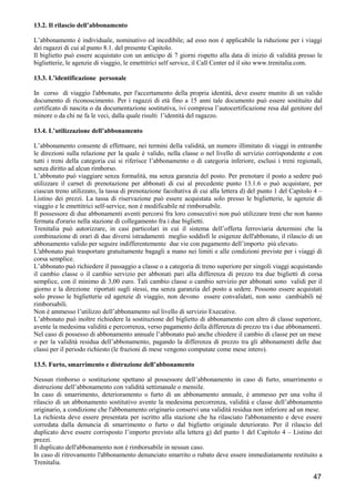 13.2. Il rilascio dell’abbonamento
L’abbonamento é individuale, nominativo ed incedibile; ad esso non é applicabile la riduzione per i viaggi
dei ragazzi di cui al punto 8.1. del presente Capitolo.
Il biglietto può essere acquistato con un anticipo di 7 giorni rispetto alla data di inizio di validità presso le
biglietterie, le agenzie di viaggio, le emettitrici self service, il Call Center ed il sito www.trenitalia.com.
13.3. L’identificazione personale
In corso di viaggio l'abbonato, per l'accertamento della propria identità, deve essere munito di un valido
documento di riconoscimento. Per i ragazzi di età fino a 15 anni tale documento può essere sostituito dal
certificato di nascita o da documentazione sostitutiva, ivi compresa l’autocertificazione resa dal genitore del
minore o da chi ne fa le veci, dalla quale risulti l’identità del ragazzo.
13.4. L’utilizzazione dell’abbonamento
L’abbonamento consente di effettuare, nei termini della validità, un numero illimitato di viaggi in entrambe
le direzioni sulla relazione per la quale è valido, nella classe o nel livello di servizio corrispondente e con
tutti i treni della categoria cui si riferisce l’abbonamento o di categoria inferiore, esclusi i treni regionali,
senza diritto ad alcun rimborso.
L’abbonato può viaggiare senza formalità, ma senza garanzia del posto. Per prenotare il posto a sedere può
utilizzare il carnet di prenotazione per abbonati di cui al precedente punto 13.1.6 o può acquistare, per
ciascun treno utilizzato, la tassa di prenotazione facoltativa di cui alla lettera d) del punto 1 del Capitolo 4 –
Listino dei prezzi. La tassa di riservazione può essere acquistata solo presso le biglietterie, le agenzie di
viaggio e le emettitrici self-service, non è modificabile né rimborsabile.
Il possessore di due abbonamenti aventi percorsi fra loro consecutivi non può utilizzare treni che non hanno
fermata d'orario nella stazione di collegamento fra i due biglietti.
Trenitalia può autorizzare, in casi particolari in cui il sistema dell’offerta ferroviaria determini che la
combinazione di orari di due diversi istradamenti meglio soddisfi le esigenze dell'abbonato, il rilascio di un
abbonamento valido per seguire indifferentemente due vie con pagamento dell’importo più elevato.
L'abbonato può trasportare gratuitamente bagagli a mano nei limiti e alle condizioni previste per i viaggi di
corsa semplice.
L’abbonato può richiedere il passaggio a classe o a categoria di treno superiore per singoli viaggi acquistando
il cambio classe o il cambio servizio per abbonati pari alla differenza di prezzo tra due biglietti di corsa
semplice, con il minimo di 3,00 euro. Tali cambio classe o cambio servizio per abbonati sono validi per il
giorno e la direzione riportati sugli stessi, ma senza garanzia del posto a sedere. Possono essere acquistati
solo presso le biglietterie ed agenzie di viaggio, non devono essere convalidati, non sono cambiabili né
rimborsabili.
Non è ammesso l’utilizzo dell’abbonamento sul livello di servizio Executive.
L’abbonato può inoltre richiedere la sostituzione del biglietto di abbonamento con altro di classe superiore,
avente la medesima validità e percorrenza, verso pagamento della differenza di prezzo tra i due abbonamenti.
Nel caso di possesso di abbonamento annuale l’abbonato può anche chiedere il cambio di classe per un mese
o per la validità residua dell’abbonamento, pagando la differenza di prezzo tra gli abbonamenti delle due
classi per il periodo richiesto (le frazioni di mese vengono computate come mese intero).
13.5. Furto, smarrimento e distruzione dell’abbonamento
Nessun rimborso o sostituzione spettano al possessore dell’abbonamento in caso di furto, smarrimento o
distruzione dell’abbonamento con validità settimanale o mensile.
In caso di smarrimento, deterioramento o furto di un abbonamento annuale, è ammesso per una volta il
rilascio di un abbonamento sostitutivo avente la medesima percorrenza, validità e classe dell’abbonamento
originario, a condizione che l'abbonamento originario conservi una validità residua non inferiore ad un mese.
La richiesta deve essere presentata per iscritto alla stazione che ha rilasciato l'abbonamento e deve essere
corredata dalla denuncia di smarrimento o furto o dal biglietto originale deteriorato. Per il rilascio del
duplicato deve essere corrisposto l’importo previsto alla lettera g) del punto 1 del Capitolo 4 – Listino dei
prezzi.
Il duplicato dell'abbonamento non è rimborsabile in nessun caso.
In caso di ritrovamento l'abbonamento denunciato smarrito o rubato deve essere immediatamente restituito a
Trenitalia.

47

 