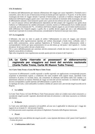 13.6. Il rimborso
Il rimborso dell’abbonamento per mancata effettuazione del viaggio per cause imputabili a Trenitalia non è
consentito, salvo che in caso d’interruzione di linea di durata prevista superiore a 10 giorni. A tal fine dietro
riconsegna del titolo di viaggio durante il periodo d’interruzione, si procede al rimborso integrale di tanti
dodicesimi dell'importo pagato quanti sono i mesi interi non utilizzati al momento della riconsegna, nel caso
di abbonamento annuale e tanti trentesimi quanti sono i giorni di non utilizzo nel caso di quello mensile.
In caso di mancato utilizzo dell’abbonamento dipendente da fatto proprio del viaggiatore non spetta alcun
rimborso se l’abbonamento ha validità settimanale o mensile, mentre se l’abbonamento ha la validità annuale
si procede, previa trattenuta del 5%, al rimborso dell’intero importo pagato in caso di totale inutilizzazione o
della differenza fra l’importo pagato e quello che si sarebbe dovuto pagare per uno o più abbonamenti
mensili per il periodo di avvenuta utilizzazione, considerando le frazioni di mese per mese intero.
13.7. Le irregolarità
L’abbonato, che non sia stato in grado di esibire l’abbonamento in corso di viaggio, può ottenere
l’annullamento della regolarizzazione riportata nel verbale rilasciatogli a bordo treno, esibendo, entro 3
giorni dalla contestazione, presso qualsiasi biglietteria di Trenitalia, il proprio abbonamento valido e
corrispondendo il diritto per spese amministrative di cui alla lettera g) del punto 1 del Capitolo 4 – Listino
dei prezzi. In tal caso nulla è dovuto a bordo treno.
Chi si serve dell'abbonamento per esercitare attività commerciali a bordo dei treni é soggetto al ritiro del
biglietto senza diritto al rimborso.
Ogni altra irregolarità viene regolarizzata secondo quanto previsto al punto 6 del Capitolo 1.

14. Le Carte riservate ai possessori di abbonamento
regionale per viaggiare sui treni del servizio nazionale
(Carte Tutto Treno, Carta Mi Muovo Tutto Treno)
14.1 Carte Tutto Treno e Carta Mi Muovo Tutto Treno
I possessori di abbonamenti a tariffa regionale o tariffa regionale con applicazione sovraregionale possono
acquistare in determinate regioni, a condizione che siano residenti nelle regioni stesse, specifiche Carte
nominative di prima e/o seconda classe, che consentono di effettuare nell’ambito della loro validità e su
determinate relazioni un numero illimitato di viaggi sui treni del servizio nazionale. Le relazioni di viaggio
devono corrispondere a quelle riportate sull’abbonamento o a parte di esse.
Le tipologie di Carte, i treni utilizzabili, le relative validità ed i prezzi sono previsti dai singoli accordi con le
Regioni.
•

La validità

Le Carte Tutto Treno e la Carta Mi Muovo Tutto Treno possono valere sei o dodici mesi solari consecutivi, a
seconda dei singoli accordi regionali, decorrenti dal mese di emissione ( o dal mese successivo se richiesto
dal cliente).
•

Il rilascio

Le Carte sono individuali, nominative ed incedibili; ad esse non é applicabile la riduzione per i viaggi dei
ragazzi di cui al punto 8.1. del presente Capitolo.
Le Carte possono essere acquistate solo presso le biglietterie Trenitalia della Regione interessata.
•

Prezzi.

I prezzi delle Carte sono definite dai singoli accordi e sono riportati alla lettera e) del punto 6 del Capitolo 4
– Listino dei prezzi.
•

L’utilizzazione delle Carte

48

 