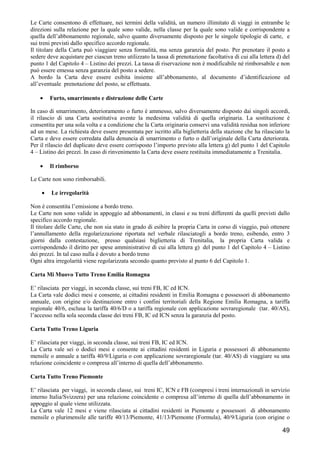 Le Carte consentono di effettuare, nei termini della validità, un numero illimitato di viaggi in entrambe le
direzioni sulla relazione per la quale sono valide, nella classe per la quale sono valide e corrispondente a
quella dell’abbonamento regionale, salvo quanto diversamente disposto per le singole tipologie di carte, e
sui treni previsti dallo specifico accordo regionale.
Il titolare della Carta può viaggiare senza formalità, ma senza garanzia del posto. Per prenotare il posto a
sedere deve acquistare per ciascun treno utilizzato la tassa di prenotazione facoltativa di cui alla lettera d) del
punto 1 del Capitolo 4 – Listino dei prezzi. La tassa di riservazione non è modificabile né rimborsabile e non
può essere emessa senza garanzia del posto a sedere.
A bordo la Carta deve essere esibita insieme all’abbonamento, al documento d’identificazione ed
all’eventuale prenotazione del posto, se effettuata.
•

Furto, smarrimento e distruzione delle Carte

In caso di smarrimento, deterioramento o furto è ammesso, salvo diversamente disposto dai singoli accordi,
il rilascio di una Carta sostitutiva avente la medesima validità di quella originaria. La sostituzione è
consentita per una sola volta e a condizione che la Carta originaria conservi una validità residua non inferiore
ad un mese. La richiesta deve essere presentata per iscritto alla biglietteria della stazione che ha rilasciato la
Carta e deve essere corredata dalla denuncia di smarrimento o furto o dall’originale della Carta deteriorata.
Per il rilascio del duplicato deve essere corrisposto l’importo previsto alla lettera g) del punto 1 del Capitolo
4 – Listino dei prezzi. In caso di rinvenimento la Carta deve essere restituita immediatamente a Trenitalia.
•

Il rimborso

Le Carte non sono rimborsabili.
•

Le irregolarità

Non è consentita l’emissione a bordo treno.
Le Carte non sono valide in appoggio ad abbonamenti, in classi e su treni differenti da quelli previsti dallo
specifico accordo regionale.
Il titolare delle Carte, che non sia stato in grado di esibire la propria Carta in corso di viaggio, può ottenere
l’annullamento della regolarizzazione riportata nel verbale rilasciatogli a bordo treno, esibendo, entro 3
giorni dalla contestazione, presso qualsiasi biglietteria di Trenitalia, la propria Carta valida e
corrispondendo il diritto per spese amministrative di cui alla lettera g) del punto 1 del Capitolo 4 – Listino
dei prezzi. In tal caso nulla è dovuto a bordo treno
Ogni altra irregolarità viene regolarizzata secondo quanto previsto al punto 6 del Capitolo 1.
Carta Mi Muovo Tutto Treno Emilia Romagna
E’ rilasciata per viaggi, in seconda classe, sui treni FB, IC ed ICN.
La Carta vale dodici mesi e consente, ai cittadini residenti in Emilia Romagna e possessori di abbonamento
annuale, con origine e/o destinazione entro i confini territoriali della Regione Emilia Romagna, a tariffa
regionale 40/6, esclusa la tariffa 40/6/D o a tariffa regionale con applicazione sovraregionale (tar. 40/AS),
l’accesso nella sola seconda classe dei treni FB, IC ed ICN senza la garanzia del posto.
Carta Tutto Treno Liguria
E’ rilasciata per viaggi, in seconda classe, sui treni FB, IC ed ICN.
La Carta vale sei o dodici mesi e consente ai cittadini residenti in Liguria e possessori di abbonamento
mensile o annuale a tariffa 40/9/Liguria o con applicazione sovraregionale (tar. 40/AS) di viaggiare su una
relazione coincidente o compresa all’interno di quella dell’abbonamento.
Carta Tutto Treno Piemonte
E’ rilasciata per viaggi, in seconda classe, sui treni IC, ICN e FB (compresi i treni internazionali in servizio
interno Italia/Svizzera) per una relazione coincidente o compresa all’interno di quella dell’abbonamento in
appoggio al quale viene utilizzata.
La Carta vale 12 mesi e viene rilasciata ai cittadini residenti in Piemonte e possessori di abbonamento
mensile o plurimensile alle tariffe 40/13/Piemonte, 41/13/Piemonte (Formula), 40/9/Liguria (con origine o

49

 