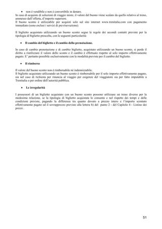 • non è vendibile e non è convertibile in denaro.
In caso di acquisto di soluzioni di viaggio miste, il valore del buono viene scalato da quello relativo al treno,
ammesso dall’offerta, d’importo superiore.
Il buono sconto è utilizzabile per acquisti solo sul sito internet www.trenitalia.com con pagamento
immediato (sono esclusi i servizi di pre-risevazione).
Il biglietto acquistato utilizzando un buono sconto segue le regole dei secondi contatti previste per la
tipologia di biglietto prescelta, con le seguenti particolarità:
•

Il cambio del biglietto e il cambio della prenotazione.

In caso di cambio prenotazione e di cambio biglietto, acquistato utilizzando un buono sconto, si perde il
diritto a riutilizzare il valore dello sconto e il cambio è effettuato rispetto al solo importo effettivamente
pagato. E’ pertanto possibile esclusivamente con le modalità previste per il cambio del biglietto.
•

Il rimborso

Il valore del buono sconto non è rimborsabile né indennizzabile.
Il biglietto acquistato utilizzando un buono sconto è rimborsabile per il solo importo effettivamente pagato,
sia nel caso di richiesta per rinuncia al viaggio per esigenze del viaggiatore sia per fatto imputabile a
Trenitalia o per ordine dell’autorità pubblica.
•

Le irregolarità

I possessori di un biglietto acquistato con un buono sconto possono utilizzare un treno diverso per la
medesima relazione, se la tipologia di biglietto acquistata lo consente e nel rispetto dei tempi e delle
condizioni previste, pagando la differenza tra quanto dovuto a prezzo intero e l’importo scontato
effettivamente pagato ed il sovrapprezzo previsto alla lettera b) del punto 2 - del Capitolo 4 - Listino dei
prezzi .

51

 