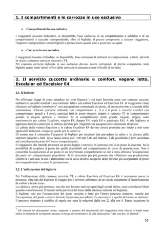 1. I compartimenti e le carrozze in uso esclusivo
•

Compartimenti in uso esclusivo

I viaggiatori possono richiedere, se disponibile, l'uso esclusivo di un compartimento a salottino o di un
compartimento a cuccetta corrispondendo, oltre al biglietto al prezzo competente a ciascun viaggiatore,
l'importo corrispondente a tanti biglietti a prezzo intero quanti sono i posti non occupati.
•

Carrozza in uso esclusivo

I viaggiatori possono richiedere, se disponibile, l'uso esclusivo di carrozze in composizione a treni previsti
in orario, comprese carrozze cuccette e VL.
Per ciascuna carrozza richiesta in uso esclusivo devono essere corrisposti, al prezzo competente, tanti
biglietti quanti sono i posti offerti dalla carrozza in ciascuna classe o livello di servizio.

2. Il servizio cuccette ordinarie e comfort, vagone letto,
Excelsior ed Excelsior E4
2.1. Il biglietto
Per effettuare viaggi di corsa semplice sui treni Espressi o sui treni Intercity notte con carrozze cuccette
ordinarie o cuccette comfort o con carrozze letti o con cabine Excelsior ed Excelsior E4 al viaggiatore viene
rilasciato un biglietto nominativo1 con assegnazione contestuale del posto, al prezzo previsto a seconda della
sistemazione richiesta (cuccette ordinarie con compartimenti a 4 o a 6 posti o cuccette comfort con
compartimenti grandi a 4 posti, carrozza letti in posto singolo, doppio o turistico T3 in compartimento
grande, in singolo speciale o Turistico T2 in compartimento meno grande, singolo, doppio, suite
matrimoniale per cabine Excelsior, singolo E4, doppio E4, tripla E4 o quadrupla E4). A tale biglietto si
applicano tutte le condizioni di utilizzo previste per i biglietti con assegnazione contestuale del posto.
Le cabine della vettura Excelsior e le cabine Excelsior E4 devono essere prenotate per intero e non sono
applicabili riduzioni, comprese quelle per le comitive.
Di norma non è consentito l’acquisto di biglietti per relazioni che prevedano la salita o la discesa dalle
carrozze cuccette o letti nella fascia oraria dall’1.00 alle 5.00 del mattino. Tale possibilità è però accordata
nel caso di prenotazione dell’intero compartimento.
Il viaggiatore che intende prenotare un posto doppio o turistico in carrozza letti o un posto in cuccetta ha la
possibilità di scegliere il posto fra quelli disponibili nel compartimento in corso di prenotazione. Non è
consentita l'assegnazione di un posto in un determinato compartimento se non è stata ultimata l'assegnazione
dei posti nel compartimento precedente. Si fa eccezione per più persone che effettuino una prenotazione
collettiva o nel caso in cui il richiedente sia di sesso diverso da quello delle persone già assegnatarie di posto
nel compartimento in corso di prenotazione.
2.2. L’utilizzazione del biglietto
Per l’utilizzazione delle carrozze cuccetta, VL e cabine Excelsior ed Excelsior E4, è necessario essere in
possesso, oltre che del biglietto di viaggio per il servizio utilizzato, di un valido documento d’identificazione
da esibire a bordo treno.
La cabina o i posti già prenotati, ma che non fossero stati occupati dagli aventi diritto, sono considerati liberi
quando siano trascorsi 15 minuti dalla partenza del treno dalla stazione indicata sul biglietto.
Il biglietto vale per l'occupazione del posto cuccetta o letto per l'intero percorso notturno, nonché per
l'occupazione del posto a sedere durante il percorso precedente e/o successivo a quello del servizio notturno.
Il percorso notturno è stabilito di regola per tutte le relazioni dalle ore 22 alle ore 8. Fanno eccezione le
1

Gli estremi del documento (nome, cognome e numero del documento) del viaggiatore sono rilevati a bordo treno
anche in presenza di un biglietto recante, in luogo del nominativo, la sola indicazione “vale con doc. di identità”.

53

 