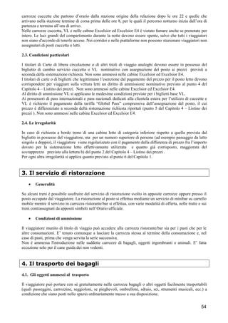 carrozze cuccette che partono d’orario dalla stazione origine della relazione dopo le ore 22 e quelle che
arrivano nella stazione termine di corsa prima delle ore 8, per le quali il percorso notturno inizia dall’ora di
partenza e termina all’ora di arrivo.
Nelle carrozze cuccetta, VL e nelle cabine Excelsior ed Excelsior E4 è vietato fumare anche se prenotate per
intero. Le luci grandi del compartimento durante la notte devono essere spente, salvo che tutti i viaggiatori
non siano d'accordo di tenerle accese. Nei corridoi e nelle piattaforme non possono stazionare viaggiatori non
assegnatari di posti cuccetta o letti.
2.3. Condizioni particolari
I titolari di Carte di libera circolazione o di altri titoli di viaggio analoghi devono essere in possesso del
biglietto di cambio servizio cuccetta o VL nominativo con assegnazione del posto ai prezzi previsti a
seconda della sistemazione richiesta. Non sono ammessi nelle cabine Excelsior ed Excelsior E4.
I titolari di carte o di biglietti che legittimano l’esenzione dal pagamento del prezzo per il posto letto devono
corrispondere per viaggiare sulla vettura letti un diritto di ammissione nominativo previsto al punto 4 del
Capitolo 4 – Listino dei prezzi. Non sono ammessi nelle cabine Excelsior ed Excelsior E4.
Al diritto di ammissione VL si applicano le medesime condizioni previste per i biglietti base VL.
Ai possessori di pass internazionali e pass nazionali dedicati alla clientela estera per l’utilizzo di cuccette e
VL è richiesto il pagamento della tariffa “Global Pass” comprensiva dell’assegnazione del posto, il cui
prezzo è differenziato a seconda della sistemazione richiesta riportati (punto 5 del Capitolo 4 – Listino dei
prezzi ). Non sono ammessi nelle cabine Excelsior ed Excelsior E4.
2.4. Le irregolarità
In caso di richiesta a bordo treno di una cabina letto di categoria inferiore rispetto a quella prevista dal
biglietto in possesso del viaggiatore, ma per un numero superiore di persone (ad esempio passaggio da letto
singolo a doppio), il viaggiatore viene regolarizzato con il pagamento della differenza di prezzo fra l’importo
dovuto per la sistemazione letto effettivamente utilizzata e quanto già corrisposto, maggiorata del
sovrapprezzo previsto alla lettera b) del punto 2 del Capitolo 4 – Listino dei prezzi .
Per ogni altra irregolarità si applica quanto previsto al punto 6 del Capitolo 1.

3. Il servizio di ristorazione
•

Generalità

Su alcuni treni è possibile usufruire del servizio di ristorazione svolto in apposite carrozze oppure presso il
posto occupato dal viaggiatore. La ristorazione al posto si effettua mediante un servizio di minibar su carrello
mobile mentre il servizio in carrozza ristorante/bar si effettua, con varie modalità di offerta, nelle tratte e sui
treni contrassegnati da appositi simboli nell’Orario ufficiale.
•

Condizioni di ammissione

Il viaggiatore munito di titolo di viaggio può accedere alla carrozza ristorante/bar sia per i pasti che per le
altre consumazioni. E’ tenuto comunque a lasciare la carrozza stessa al termine della consumazione e, nel
caso di pasti, prima che venga servita la serie successiva.
Non è ammessa l'introduzione nelle suddette carrozze di bagagli, oggetti ingombranti e animali. E’ fatta
eccezione solo per il cane guida dei non vedenti.

4. Il trasporto dei bagagli
4.1. Gli oggetti ammessi al trasporto
Il viaggiatore può portare con sé gratuitamente nelle carrozze bagagli o altri oggetti facilmente trasportabili
(quali passeggini, carrozzine, seggioloni, se pieghevoli, ombrelloni, sdraio, sci, strumenti musicali, ecc.) a
condizione che siano posti nello spazio ordinariamente messo a sua disposizione.

54

 