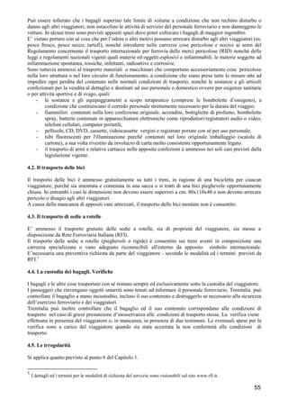 Può essere tollerato che i bagagli superino tale limite di volume a condizione che non rechino disturbo o
danno agli altri viaggiatori, non ostacolino le attività di servizio del personale ferroviario e non danneggino le
vetture. In alcuni treni sono previsti appositi spazi dove poter collocare i bagagli di maggior ingombro.
E’ vietato portare con sé cose che per l’odore o altri motivi possano arrecare disturbo agli altri viaggiatori (es.
pesce fresco, pesce secco, tartufi), nonché introdurre nelle carrozze cose pericolose e nocive ai sensi del
Regolamento concernente il trasporto internazionale per ferrovia delle merci pericolose (RID) nonché delle
leggi e regolamenti nazionali vigenti quali materie ed oggetti esplosivi e infiammabili, le materie soggette ad
infiammazione spontanea, tossiche, infettanti, radioattive e corrosive.
Sono tuttavia ammessi al trasporto materiali o macchinari che comportano accessoriamente cose pericolose
nella loro struttura o nel loro circuito di funzionamento, a condizione che siano prese tutte le misure atte ad
impedire ogni perdita del contenuto nelle normali condizioni di trasporto, nonché le sostanze e gli articoli
confezionati per la vendita al dettaglio e destinati ad uso personale o domestico ovvero per esigenze sanitarie
o per attività sportive e di svago, quali:
- le sostanze e gli equipaggiamenti a scopo terapeutico (comprese le bombolette d’ossigeno), a
condizione che costituiscano il corredo personale strettamente necessario per la durata del viaggio;
- fiammiferi contenuti nella loro confezione originale, accendini, bottigliette di profumo, bombolette
spray, batterie contenute in apparecchiature elettroniche come riproduttori/registratori audio o video,
telefoni cellulari, computer portatili,
- pellicole, CD, DVD, cassette, videocassette vergini e registrate portate con sé per uso personale;
- tubi fluorescenti per l'illuminazione purché contenuti nel loro originale imballaggio (scatola di
cartone), a sua volta rivestito da involucro di carta molto consistente opportunamente legato.
- il trasporto di armi e relative cartucce nelle apposite confezioni è ammesso nei soli casi previsti dalla
legislazione vigente.
4.2. Il trasporto delle bici
Il trasporto delle bici è ammesso gratuitamente su tutti i treni, in ragione di una bicicletta per ciascun
viaggiatore, purché sia smontata e contenuta in una sacca o si tratti di una bici pieghevole opportunamente
chiusa. In entrambi i casi le dimensioni non devono essere superiori a cm. 80x110x40 e non devono arrecare
pericolo o disagio agli altri viaggiatori.
A causa della mancanza di appositi vani attrezzati, il trasporto delle bici montate non è consentito.
4.3. Il trasporto di sedie a rotelle
E’ ammesso il trasporto gratuito delle sedie a rotelle, sia di proprietà del viaggiatore, sia messe a
disposizione da Rete Ferroviaria Italiana (RFI).
Il trasporto delle sedie a rotelle (pieghevoli o rigide) è consentito sui treni aventi in composizione una
carrozza specializzata o vano adeguato riconoscibili all'esterno da apposito simbolo internazionale.
E’necessaria una preventiva richiesta da parte del viaggiatore - secondo le modalità ed i termini previsti da
RFI.1
4.4. La custodia dei bagagli. Verifiche
I bagagli e le altre cose trasportate con sé restano sempre ed esclusivamente sotto la custodia del viaggiatore.
I passeggeri che rinvengano oggetti smarriti sono tenuti ad informare il personale ferroviario. Trenitalia può
controllare il bagaglio a mano incustodito, incluso il suo contenuto e distruggerlo se necessario alla sicurezza
dell’esercizio ferroviario e dei viaggiatori.
Trenitalia può inoltre controllare che il bagaglio ed il suo contenuto corrispondano alle condizioni di
trasporto nel caso di grave presunzione d’inosservanza alle condizioni di trasporto stesse. La verifica viene
effettuata in presenza del viaggiatore o, in mancanza, in presenza di due testimoni. Le eventuali spese per la
verifica sono a carico del viaggiatore quando sia stata accertata la non conformità alle condizioni di
trasporto.
4.5. Le irregolarità
Si applica quanto previsto al punto 6 del Capitolo 1.
1

I dettagli ed i termini per le modalità di richiesta del servizio sono visionabili sul sito www.rfi.it.

55

 