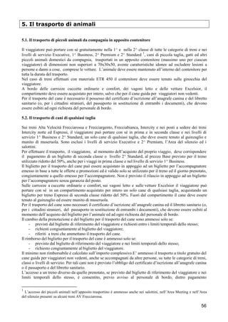 5. Il trasporto di animali
5.1. Il trasporto di piccoli animali da compagnia in apposito contenitore
Il viaggiatore può portare con sé gratuitamente nella 1^ e nella 2^ classe di tutte le categorie di treni e nei
1
livelli di servizio Executive, 1^ Business, 2^ Premium e 2^ Standard , cani di piccola taglia, gatti ed altri
piccoli animali domestici da compagnia, trasportati in un apposito contenitore (massimo uno per ciascun
viaggiatore) di dimensioni non superiori a 70x30x50, avente caratteristiche idonee ad escludere lesioni a
persone e danni a cose, comprese le vetture. L’animale deve essere mantenuto all’interno del contenitore per
tutta la durata del trasporto.
Nel caso di treni effettuati con materiale ETR 450 il contenitore deve essere tenuto sulle ginocchia del
viaggiatore.
A bordo delle carrozze cuccette ordinarie e comfort, dei vagoni letto e delle vetture Excelsior, il
compartimento deve essere acquistato per intero, salvo che per il cane guida per viaggiatori non vedenti.
Per il trasporto del cane è necessario il possesso del certificato d’iscrizione all’anagrafe canina e del libretto
sanitario (o, per i cittadini stranieri, del passaporto in sostituzione di entrambi i documenti), che devono
essere esibiti ad ogni richiesta del personale di bordo.
5.2. Il trasporto di cani di qualsiasi taglia
Sui treni Alta Velocità Frecciarossa e Frecciargento, Frecciabianca, Intercity e nei posti a sedere dei treni
Intercity notte ed Espressi, il viaggiatore può portare con sé in prima e in seconda classe e nei livelli di
servizio 1^ Business e 2^ Standard, un solo cane di qualsiasi taglia, che deve essere tenuto al guinzaglio e
munito di museruola. Sono esclusi i livelli di servizio Executive e 2^ Premium, l’Area del silenzio ed i
salottini.
Per effettuare il trasporto, il viaggiatore, al momento dell’acquisto del proprio viaggio, deve corrispondere
il pagamento di un biglietto di seconda classe o livello 2^ Standard, al prezzo Base previsto per il treno
utilizzato ridotto del 50%, anche per i viaggi in prima classe e nel livello di servizio 1^ Business.
Il biglietto per il trasporto del cane può essere acquistato in appoggio ad un biglietto per l’accompagnatore
emesso in base a tutte le offerte e promozioni ed è valido solo se utilizzato per il treno ed il giorno prenotato,
congiuntamente a quello emesso per l’accompagnatore. Non è previsto il rilascio in appoggio ad un biglietto
per l’accompagnatore senza garanzia del posto.
Sulle carrozze a cuccette ordinarie e comfort, sui vagoni letto e sulle vetture Excelsior il viaggiatore può
portare con sé in un compartimento acquistato per intero un solo cane di qualsiasi taglia, acquistando un
biglietto per treno Espressi di seconda classe ridotto del 50%. Fuori dal compartimento il cane deve essere
tenuto al guinzaglio ed essere munito di museruola.
Per il trasporto del cane sono necessari il certificato d’iscrizione all’anagrafe canina ed il libretto sanitario (o,
per i cittadini stranieri, del passaporto in sostituzione di entrambi i documenti), che devono essere esibiti al
momento dell’acquisto del biglietto per l’animale ed ad ogni richiesta del personale di bordo.
Il cambio della prenotazione e del biglietto per il trasporto del cane sono ammessi solo se:
- previsti dal biglietto di riferimento del viaggiatore e richiesti entro i limiti temporali dello stesso;
- richiesti congiuntamente al biglietto del viaggiatore;
- riferiti a treni che ammettano il trasporto del cane.
Il rimborso del biglietto per il trasporto del cane è ammesso solo se:
- previsto dal biglietto di riferimento del viaggiatore e nei limiti temporali dello stesso;
- richiesto congiuntamente al biglietto del viaggiatore.
Il minimo non rimborsabile è calcolato sull’importo complessivo.E’ ammesso il trasporto a titolo gratuito del
cane guida per viaggiatori non vedenti, anche se accompagnati da altre persone, su tutte le categorie di treni,
classi o livelli di servizio. Per tali cani non è previsto l’obbligo del certificato d’iscrizione all’anagrafe canina
o il passaporto e del libretto sanitario.
L’accesso a un treno diverso da quello prenotato, se previsto dal biglietto di riferimento del viaggiatore e nei
limiti temporali dello stesso, è consentito, previo avviso al personale di bordo, dietro pagamento
1

L’accesso dei piccoli animali nell’apposito trasportino è ammesso anche nei salottini, nell’Area Meeting e nell’Area
del silenzio presenti su alcuni treni AV Frecciarossa.

56

 
