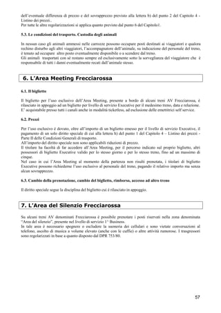 dell’eventuale differenza di prezzo e del sovrapprezzo previsto alla lettera b) del punto 2 del Capitolo 4 Listino dei prezzi..
Per tutte le altre regolarizzazioni si applica quanto previsto dal punto 6 del Capitolo1.
5.3. Le condizioni del trasporto. Custodia degli animali
In nessun caso gli animali ammessi nelle carrozze possono occupare posti destinati ai viaggiatori e qualora
rechino disturbo agli altri viaggiatori, l’accompagnatore dell’animale, su indicazione del personale del treno,
è tenuto ad occupare altro posto eventualmente disponibile o a scendere dal treno.
Gli animali trasportati con sé restano sempre ed esclusivamente sotto la sorveglianza del viaggiatore che è
responsabile di tutti i danni eventualmente recati dall’animale stesso.

6. L’Area Meeting Frecciarossa
6.1. Il biglietto
Il biglietto per l’uso esclusivo dell’Area Meeting, presente a bordo di alcuni treni AV Frecciarossa, è
rilasciato in appoggio ad un biglietto per livello di servizio Executive per il medesimo treno, data e relazione.
E’ acquistabile presso tutti i canali anche in modalità ticketless, ad esclusione delle emettitrici self service.
6.2. Prezzi
Per l’uso esclusivo è dovuto, oltre all’importo di un biglietto emesso per il livello di servizio Executive, il
pagamento di un solo diritto speciale di cui alla lettera h) del punto 1 del Capitolo 4 – Listino dei prezzi Parte II delle Condizioni Generali di trasporto.
All’importo del diritto speciale non sono applicabili riduzioni di prezzo.
Il titolare ha facoltà di far accedere all’Area Meeting, per il percorso indicato sul proprio biglietto, altri
possessori di biglietto Executive valido per lo stesso giorno e per lo stesso treno, fino ad un massimo di
cinque.
Nel caso in cui l’Area Meeting al momento della partenza non risulti prenotata, i titolari di biglietto
Executive possono richiederne l’uso esclusivo al personale del treno, pagando il relativo importo ma senza
alcun sovrapprezzo.
6.3. Cambio della prenotazione, cambio del biglietto, rimborso, accesso ad altro treno
Il diritto speciale segue la disciplina del biglietto cui è rilasciato in appoggio.

7. L’Area del Silenzio Frecciarossa
Su alcuni treni AV denominati Frecciarossa è possibile prenotare i posti riservati nella zona denominata
“Area del silenzio”, presente nel livello di servizio 1^ Business.
In tale area è necessario spegnere o escludere la suoneria dei cellulari e sono vietate conversazioni al
telefono, ascolto di musica a volume elevato (anche con le cuffie) o altre attività rumorose. I trasgressori
sono regolarizzati in base a quanto disposto dal DPR 753/80.

57

 