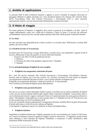 1. Ambito di applicazione
La presente Parte II delle Condizioni Generali si applica ai servizi Trenitalia di trasporto ferroviario di
passeggeri effettuati in ambito nazionale con i treni classificati Espressi (E), Intercity (IC), Intercity Notte
(ICN), Frecciabianca (FB), Alta Velocità Frecciarossa e Frecciargento (AV) e, salvo eccezioni
espressamente indicate, con treni internazionali limitatamente a relazioni nazionali.

2. Il titolo di viaggio
Per essere ammesso al trasporto il viaggiatore deve essere in possesso di un biglietto o di altro titolo di
viaggio (abbonamento, carnet, ecc.) valido per la relazione, il treno, la classe o il servizio che utilizzerà,
corrispondendo il prezzo previsto, secondo quanto riportato nella Parte I delle presenti Condizioni Generali.
2.1. Le classi
Sui treni nazionali sono disponibili posti a sedere in prima e in seconda classe1 differenziati a seconda della
qualità e dei servizi offerti.
2.2. I livelli di servizio AV Frecciarossa
Su alcuni treni AV Frecciarossa, in luogo della prima e seconda classe, sono disponibili i seguenti livelli di
servizio, differenziati in base alla qualità e ai servizi offerti alla clientela:
- Executive che offre il livello di qualità più elevato;
- 1^ Business;
- 2^ Premium che offre livelli qualitativi superiori alla 2^ Standard;
- 2^ Standard.
2.3. Le principali tipologie di biglietti di corsa semplice
•

Il biglietto con assegnazione contestuale del posto

Per i treni del servizio nazionale Alta Velocità Frecciarossa e Frecciargento, Frecciabianca, Intercity,
Intercity notte ed Espressi, per il servizio cuccette, VL, Excelsior, Excelsior E4 viene emesso un biglietto
con assegnazione contestuale del posto sul treno e per il giorno riportato sul biglietto stesso.
Il biglietto con assegnazione del posto è valido per il giorno ed il treno prenotati.
Non è richiesta la convalida del biglietto prima della partenza.
•

Il biglietto senza garanzia del posto

Nel caso in cui i posti a sedere disponibili risultino esauriti, è possibile, per un numero predefinito di biglietti
e salvo che non sia diversamente stabilito dalle singole offerte, acquistare un biglietto a prezzo Base intero o
con la riduzione prevista per i ragazzi, valido per il treno ed il giorno prenotato ma senza garanzia del posto a
sedere. Tale biglietto è acquistabile per la sola seconda classe o 2^ Standard sui treni AV Frecciarossa e per
la sola seconda classe sui treni Frecciabianca ed IC.
In tal caso è possibile ottenere gratuitamente l’assegnazione del posto risultante libero da parte del personale
di bordo nella classe o livello di servizio indicata sul biglietto.
A tale biglietto si applicano i prezzi e le condizioni di utilizzo del biglietto Base.
•

Il biglietto ticketless

Scegliendo la modalità ticketless per i biglietti acquistati sul sito www.trenitalia.com, tramite il Call Center,
con i servizi m-commerce, presso le agenzie di viaggio e presso le self-service, il viaggiatore accede al treno
senza effettuare il ritiro materiale del biglietto, limitandosi a comunicare il codice identificativo della
transazione (PNR) al personale di bordo.

1

Su alcuni treni nazionali sono disponibili posti a sedere nella sola seconda classe.

7

 