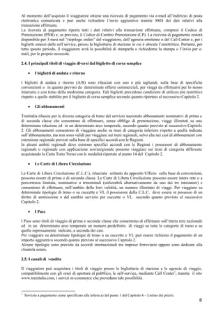 Al momento dell’acquisto il viaggiatore ottiene una ricevuta di pagamento via e-mail all’indirizzo di posta
elettronica comunicata e può anche richiedere l’invio aggiuntivo tramite SMS dei dati relativi alla
transazione effettuata.
La ricevuta di pagamento riporta tutti i dati relativi alla transazione effettuata, compresi il Codice di
Prenotazione (PNR) e, se previsto, il Codice di Cambio Prenotazione (CP). La ricevuta di pagamento resterà
disponibile per 3 mesi nel “riepilogo ordini” del viaggiatore, dell’agenzia emittente o del Call Center e, per i
biglietti emessi dalle self service, presso la biglietteria di stazione in cui è ubicata l’emettitrice. Pertanto, per
tutto questo periodo, il viaggiatore avrà la possibilità di stamparla o richiederne la stampa o l’invio per email, per le proprie necessità.
2.4. I principali titoli di viaggio diversi dal biglietto di corsa semplice
•

I biglietti di andata e ritorno

I biglietti di andata e ritorno (A/R) sono rilasciati con uno o più tagliandi, sulla base di specifiche
convenzioni o in quanto previsti da determinate offerte commerciali, per viaggi da effettuarsi per lo stesso
itinerario e con treno della medesima categoria. Tali biglietti prevedono condizioni di utilizzo più restrittive
rispetto a quelle stabilite per il biglietto di corsa semplice secondo quanto riportato al successivo Capitolo 2.
•

Gli abbonamenti

Trenitalia rilascia per le diverse categorie di treno del servizio nazionale abbonamenti nominativi di prima e
di seconda classe che consentono di effettuare, senza obbligo di prenotazione, viaggi illimitati su una
determinata relazione ed in un determinato arco temporale, secondo quanto previsto al successivo Capitolo
2. Gli abbonamenti consentono di viaggiare anche su treni di categoria inferiore rispetto a quella indicata
sull’abbonamento, ma non sono validi per viaggiare sui treni regionali, salvo che nei casi di abbonamenti con
estensione regionale previsti sulla base di specifici accordi con le Regioni.
In alcuni ambiti regionali dove esistono specifici accordi con le Regioni i possessori di abbonamento
regionale o regionale con applicazione sovraregionale possono viaggiare sui treni di categoria differente
acquistando la Carta Tutto Treno con le modalità riportate al punto 14 del Capitolo 2.
•

Le Carte di Libera Circolazione

Le Carte di Libera Circolazione (C.L.C.), rilasciate soltanto da apposito Ufficio sulla base di convenzioni,
possono essere di prima e di seconda classe. Le Carte di Libera Circolazione possono essere intera rete o a
percorrenza limitata, nominative o trinominali (utilizzabili alternativamente da uno dei tre intestatari) e
consentono di effettuare, nell’ambito della loro validità, un numero illimitato di viaggi. Per viaggiare su
determinate tipologie di treno o su cuccette e VL il possessore della C.L.C. deve essere in possesso di un
diritto di ammissione o del cambio servizio per cuccette o VL secondo quanto previsto al successivo
Capitolo 2.
•

I Pass

I Pass sono titoli di viaggio di prima e seconda classe che consentono di effettuare sull’intera rete nazionale
ed in un determinato arco temporale un numero predefinito di viaggi su tutte le categorie di treno o su
quelle espressamente indicate, a seconda dei casi.
Per viaggiare su determinate tipologie di treno o su cuccette e VL può essere richiesto il pagamento di un
importo aggiuntivo secondo quanto previsto al successivo Capitolo 2.
Alcune tipologie sono previste da accordi internazionali tra imprese ferroviarie oppure sono dedicate alla
clientela estera.
2.5. I canali di vendita
Il viaggiatore può acquistare i titoli di viaggio presso le biglietterie di stazione e le agenzie di viaggio,
compatibilmente con gli orari di apertura al pubblico, le self-service, mediante Call Center1, tramite il sito
www.trenitalia.com, i servizi m-commerce che prevedano tale possibilità.

1

Servizio a pagamento come specificato alla lettera a) del punto 1 del Capitolo 4 – Listino dei prezzi.

8

 
