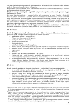Nel caso di acquisto presso le agenzie di viaggio abilitate, al prezzo del titolo di viaggio può essere applicato
un diritto di commissione a discrezione dell’agenzia.
La possibilità di acquisto tramite il sito, il Call Center ed i servizi m-commerce (prontotreno) è limitata a
determinate tipologie di titoli di viaggio1.
Il biglietto senza garanzia del posto è acquistabile solo presso le biglietterie di stazione, le agenzie di viaggio
abilitate e le self service.
Per motivi di politica antifrode e a causa dell’obbligo della prenotazione del posto, l’acquisto a bordo del
treno del biglietto di norma non è consentito. Tale possibilità è prevista, limitatamente al percorso servito dal
treno, previo avviso al personale di bordo, esclusivamente per i viaggiatori che siano partiti da stazioni in
cui la biglietteria non era aperta nell’orario di partenza del treno, a condizione che le stazioni di partenza
non siano dotate di self service funzionanti che rilascino la tipologia di titolo di viaggio richiesta dal
viaggiatore. Tale possibilità è limitata a determinate tipologie di biglietti2.
L’inizio e la fine della vendita dei titoli di viaggio variano a seconda dei canali utilizzati e nel caso delle
biglietterie di stazione in relazione all’ora di partenza dei treni ed all’importanza della stazione.
2.6. Il contenuto
Il titolo di viaggio riporta tutte le indicazioni necessarie a definire il contenuto del contratto di trasporto, in
particolare riporta, salvo per determinate tipologie, le seguenti indicazioni:
• la stazione di partenza e quella di arrivo;
• l'itinerario, se rilevante ai fini del prezzo;
• la categoria di treno o il servizio;
• la classe o livello di servizio;
• il giorno di rilascio;
• la tipologia di biglietto o l’offerta applicata;
• il treno, carrozza, posto ed il giorno del viaggio per i biglietti con assegnazione contestuale del posto;
• la data di inizio di validità e la durata della validità, per gli abbonamenti e le particolari offerte che
lo prevedano;
• il prezzo;
• il numero delle persone distinto per adulti e per ragazzi;
• l'indicazione, per i titoli di viaggio nominativi, degli elementi atti ad identificarne il legittimo
possessore (nome, cognome e, ove previsto, la data di nascita);
• il codice identificativo di prenotazione (PNR), il codice di cambio prenotazione (CP) e, nel caso di
biglietti ticketless acquistati chiamando il Call Center, anche il codice Master necessario per il
cambio della prenotazione via Call Center con risponditore automatico.
2.7. Il ritiro
Il titolo di viaggio acquistato sul sito www.trenitalia.com o tramite il Call Center può essere rilasciato:
• in modalità ticketless (esclusi gli abbonamenti e le altre tipologie di titoli di viaggio che
espressamente non prevedano tale modalità di rilascio);
• con ritiro presso le self service fino alla partenza del treno o, nel caso di assenza o mancato
funzionamento di queste, presso le biglietterie, esclusivamente per le tipologie di titoli di viaggio e i
canali di acquisto per i quali non è previsto l’acquisto in modalità ticketless;
• con consegna, tramite lettera raccomandata, al domicilio indicato dal cliente con un costo aggiuntivo
riportato alla lettera b) del punto 1 del Capitolo 4 – Listino dei prezzi. La consegna richiede dai 4 ai 6
giorni di tempo e avviene solo nei giorni feriali e nel territorio nazionale. In caso di più acquisti
effettuati nello stesso giorno il costo aggiuntivo è calcolato una sola volta.
1

Sono esclusi dalla vendita sul sito e tramite Call Center i biglietti per comitive, quelli previsti da accordi particolari e
da convenzioni a pagamento differito, il biglietto per animali e biglietti in base a specifiche offerte che espressamente
escludono tali canali.
2
Biglietti Base di corsa semplice al prezzo previsto per il treno utilizzato, intero o ridotto in appoggio a Carta Verde,
Carta d’Argento, Carta Blu, Pass Inter Rail, Concessioni Speciali III e VIII; biglietti di cambio classe, di cambio
servizio, per modificazioni e prolungamenti d’itinerario, per viaggi di proseguimento in appoggio a quelli rilasciati a
bordo degli autoservizi sostitutivi; biglietti a riduzione per il personale ferroviario di amministrazioni estere; biglietti
per il trasporto degli animali e biglietti previsti da specifiche convenzioni.
E’ altresì ammessa l’assegnazione del posto ai viaggiatori che, dopo la partenza del treno prenotato e nei limiti
consentiti dalla tariffa, accedano ad altro treno di pari categoria e sulla medesima relazione.

9

 