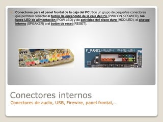 Conectores internos
Conectores de audio, USB, Firewire, panel frontal,…
 Conectores para el panel frontal de la caja del PC: Son un grupo de pequeños conectores
que permiten conectar el botón de encendido de la caja del PC (PWR ON o POWER), las
luces LED de alimentación (POW LED) y de actividad del disco duro (HDD LED), el altavoz
interno (SPEAKER) o el botón de reset (RESET).
 