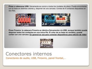 Conectores internos
Conectores de audio, USB, Firewire, panel frontal,…
 Pines o cabeceras USB: físicamente es común a todos los modelos de placa. Puede encontrarse
con la base en distintos colores y, disponer de una carcasa. Consta de 9 contactos dispuestos en
dos filas.
 Pines Firewire: la cabecera Firewire es idéntica físicamente a la USB, aunque también puede
disponer todos los contactos en una única fila. El color de su base es variable y puede
contar con una carcasa. En general se usa para conectar dispositivos para edición de video
 