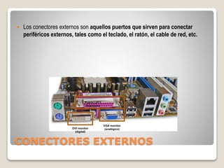CONECTORES EXTERNOS
 Los conectores externos son aquellos puertos que sirven para conectar
periféricos externos, tales como el teclado, el ratón, el cable de red, etc.
VGA monitor
(analógico)
DVI monitor
(digital)
Puerto LPT1
Impresora
 