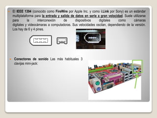  El IEEE 1394 (conocido como FireWire por Apple Inc. y como i.Link por Sony) es un estándar
multiplataforma para la entrada y salida de datos en serie a gran velocidad. Suele utilizarse
para la interconexión de dispositivos digitales como cámaras
digitales y videocámaras a computadoras. Sus velocidades oscilan, dependiendo de la versión.
Los hay de 6 y 4 pines.
 Conectores de sonido Las más habituales 3
clavijas mini-jack:
 
