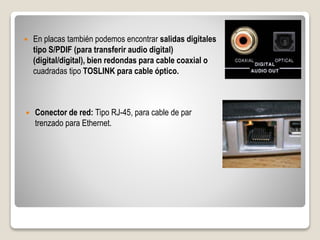  En placas también podemos encontrar salidas digitales
tipo S/PDIF (para transferir audio digital)
(digital/digital), bien redondas para cable coaxial o
cuadradas tipo TOSLINK para cable óptico.
 Conector de red: Tipo RJ-45, para cable de par
trenzado para Ethernet.
 