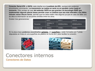 Conectores internos
Conectores de Datos
 Conector Serial ATA o SATA: esta interfaz es el sustituto de ATA , aunque aún podemos
encontrarlos conviviendo. La transmisión se realiza en serie no en paralelo como hasta el
momento. Otra ventaja de usar del estándar SATA es que gracias a la tecnología RAID que
implementan algunas placas bases permite crear un sistema que sea más tolerable a los fallos.
Usando varios discos duros, permite que tus datos estén más seguros ya que en caso de fallar uno
de ellos la información se encuentra dividida entre los otros.
Existen tres generaciones:
En la placa base podemos encontrarlos apilados, en superficie y están formados por 7 pines
dispuestos en línea en una superficie de plástico en forma de L para facilitar la conexión.
 