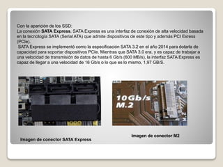 Con la aparición de los SSD:
La conexión SATA Express. SATA Express es una interfaz de conexión de alta velocidad basada
en la tecnología SATA (Serial ATA) que admite dispositivos de este tipo y además PCI Exress
(PCIe).
SATA Express se implementó como la especificación SATA 3.2 en el año 2014 para dotarla de
capacidad para soportar dispositivos PCIe. Mientras que SATA 3.0 era, y es capaz de trabajar a
una velocidad de transmisión de datos de hasta 6 Gb/s (600 MB/s), la interfaz SATA Express es
capaz de llegar a una velocidad de 16 Gb/s o lo que es lo mismo, 1,97 GB/S.
Imagen de conector SATA Express
Imagen de conector M2
 