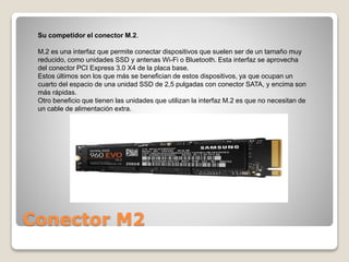 Conector M2
Su competidor el conector M.2.
M.2 es una interfaz que permite conectar dispositivos que suelen ser de un tamaño muy
reducido, como unidades SSD y antenas Wi-Fi o Bluetooth. Esta interfaz se aprovecha
del conector PCI Express 3.0 X4 de la placa base.
Estos últimos son los que más se benefician de estos dispositivos, ya que ocupan un
cuarto del espacio de una unidad SSD de 2,5 pulgadas con conector SATA, y encima son
más rápidas.
Otro beneficio que tienen las unidades que utilizan la interfaz M.2 es que no necesitan de
un cable de alimentación extra.
 
