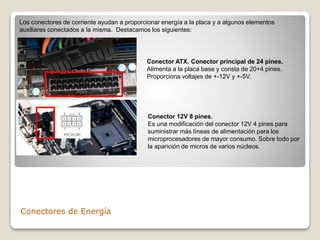 Conectores de Energía
Los conectores de corriente ayudan a proporcionar energía a la placa y a algunos elementos
auxiliares conectados a la misma. Destacamos los siguientes:
Conector ATX. Conector principal de 24 pines.
Alimenta a la placa base y consta de 20+4 pines.
Proporciona voltajes de +-12V y +-5V.
Conector 12V 8 pines.
Es una modificación del conector 12V 4 pines para
suministrar más líneas de alimentación para los
microprocesadores de mayor consumo. Sobre todo por
la aparición de micros de varios núcleos.
 