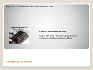 Conectores de Energía
Seguimos con los conectores de corriente de la placa base:
Conector de alimentación PCIe.
Existen de 6 pines y de 8 pines, para alimentar
exclusivamente algunas tarjetas gráficas.
Imagen de conector PCI
Express 8 pines
 