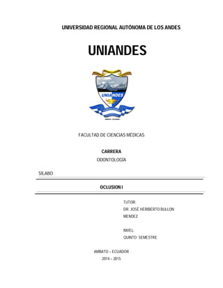 UNIVERSIDAD REGIONAL AUTÓNOMA DE LOS ANDES
UNIANDES
FACULTAD DE CIENCIAS MÉDICAS
CARRERA
ODONTOLOGÍA
SÍLABO
OCLUSION I
TUTOR:
DR. JOSÉ HERIBERTO BULLON
MENDEZ
NIVEL:
QUINTO SEMESTRE
AMBATO – ECUADOR
2014 – 2015
 